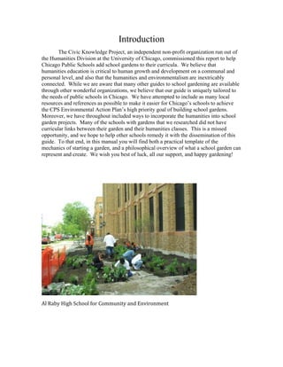Introduction 
The Civic Knowledge Project, an independent non-profit organization run out of 
the Humanities Division at the University of Chicago, commissioned this report to help 
Chicago Public Schools add school gardens to their curricula. We believe that 
humanities education is critical to human growth and development on a communal and 
personal level, and also that the humanities and environmentalism are inextricably 
connected. While we are aware that many other guides to school gardening are available 
through other wonderful organizations, we believe that our guide is uniquely tailored to 
the needs of public schools in Chicago. We have attempted to include as many local 
resources and references as possible to make it easier for Chicago’s schools to achieve 
the CPS Environmental Action Plan’s high priority goal of building school gardens. 
Moreover, we have throughout included ways to incorporate the humanities into school 
garden projects. Many of the schools with gardens that we researched did not have 
curricular links between their garden and their humanities classes. This is a missed 
opportunity, and we hope to help other schools remedy it with the dissemination of this 
guide. To that end, in this manual you will find both a practical template of the 
mechanics of starting a garden, and a philosophical overview of what a school garden can 
represent and create. We wish you best of luck, all our support, and happy gardening! 
Al Raby High School for Community and Environment 
 
