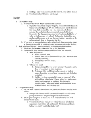 ii. Finding a local business sponsor, if it fits with your school mission 
iii. Construction Coordination – see Design 
Design 
1. Develop base map: 
a. Where are the trees? Where are the water sources? 
i. If you have older trees on your property, consider them to be assets 
to your school and garden. Do not cut them down merely because 
they may shade some of the site – too many schools do not 
consider the aesthetic and environmental value of older trees. 
Remember that they can sequester a lot of carbon and add a lot of 
value to the landscape of a school! Perhaps the shade of the tree 
can be used by groups to sit and discuss what they are going to do 
or have already done in the garden that day. 
b. If you have an interested class or after-school club, they can use the sheet 
at the end of this guide to create their own base maps and garden designs. 
2. Seek help from Chicago’s many community environmental organizations: 
a. Please see the Resource List at the end of this document. 
b. Consult with these resources about donation of time and materials. 
i. What do you need? 
1. Wood for raised beds. 
2. Topsoil if the soil is contaminated (ask for a donation from 
a nearby cemetery!). 
3. Tools (rakes, trowels, hoses). 
4. Seeds. 
ii. Who do you need? 
1. There is no need for you to hire anyone! These jobs can be 
done by volunteers in most situations. 
2. A designer (this could be a teacher, parent, or student 
group, depending on how large your garden and the budget 
available). 
3. Builder – is there asphalt which must be removed? Who 
will build the raised beds? If your school is a high school, 
maybe students could be builders. The Center for 
Neighborhood Technology helped with installation at the 
Al Raby School (see resource list). 
3. Design Garden Map: 
a. Do you want a space where classes can gather and discuss – maybe in the 
shade? 
i. Perhaps non-science classes could use this space to write nature 
poetry or otherwise integrate the garden and humanities. 
b. Try to give each grade or class a bed of its own so that they can each 
decide what to plant. 
i. Consider other beds – look to see where the shade falls before 
deciding to plant 6-foot-tall sunflowers! The tomato gardeners 
behind you won’t want to be shaded out! 
 