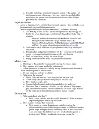c. Consider including a community or parent section of the garden – let 
neighbors use some of this space, since they might be very helpful in 
maintaining the garden over the summer and they are often the best 
prevention for vandalism. 
Implementation 
1. Apply to Openlands to be a site for them to install a garden – this could also solve 
the question of who your builder/designer is. 
2. Work with your builder and designer (Openlands?) to choose a work day. 
a. The Al Raby School had the Center for Neighborhood Technology and 
Center for Green Technology come to install the garden with the help of 
students. 
i. Materials and time were donated by Bob Porter, Natural Areas 
Manager of the North Park Village Nature Center, F.H. 
Paschen/SNNielsen, Christy Webber Landscapes, and R&R Mulch 
and Soil. For more information contact ejroberts@cps.edu. 
b. Students can install all but the biggest plants and often help moving soil 
and mulch. 
c. Bring teachers and parents out to the work day – combine it with another 
school event occurring later in the day or offer refreshments! 
d. Mark out plots clearly as they are on the design. 
e. Put up rainproof bulletin board for garden announcements. 
Maintenance 
1. Plan to go to the garden for weeding and watering 2-3 times a week. 
2. Have students help create task list for maintenance. 
3. Allow community volunteers to help by having set maintenance times each 
week when the garden is open to them. 
4. Be sure water and tools are available! 
5. What about the summer? 
a. Mayor Daley’s Clean and Green Program (see resource list) 
b. Youth Ready Chicago Summer Program (see resource list) 
c. Have families adopt-a-plot. 
d. Summer School students and teachers can help water and weed. 
e. Make sure food is harvested – families can take it home if they adopt a 
plot, or students at summer school could have it for snack. Ripe fruit left 
on the vine is an invitation to human and non-human vandals! 
Evaluation 
1. What worked and what didn’t? 
a. Were certain varieties more successful than others? What new types 
of plants might you want to try next year? 
2. Have students evaluate their own plots. 
a. Write stories or essays, depending on grade level, about the 
philosophical importance of having green space available and how the 
garden might be improved as a community space or physically as in 1. 
Also, how might the students want to be involved in the garden in 
coming years? Do they want to give tours and explain the 
 