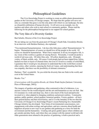 Philosophical Guidelines 
The Civic Knowledge Project is working to create an edible plants demonstration 
garden on the University of Chicago campus. We hope that this garden will serve not 
only as a reminder that grass is not the only plant with which we can landscape, but also 
as a beautiful celebration of human diversity. It will serve as an example, too, for 
teachers and others who wish to start school or community gardens. Please read the 
following for the philosophical background to our support for school gardens. 
The Very Idea of a Diversity Garden 
Bart Schultz, Director of the Civic Knowledge Project 
We are taking our cue from the great poet of Chicago’s South Side, Gwendolyn Brooks. 
In an interview with Sheldon Hackney, she explained: 
“You mentioned humanitarianism. I do have this little piece called ‘Humanitarianism.” It 
begins: ‘Humanitarianism: of course we should love all the people in the world. Of 
course we should be humanitarian. What I have respected, in all my investigative life, is 
my vision of this world as a garden of varying flowers. Personally, I would not prefer a 
world of red roses only. Of white lilies only. Of yellow dandelions, only. Of purple 
violets, of black orchids, only. Of course I wish people had not been ripped from Africa, 
hauled over here in layers of chained slime, but even if I lived in a country of solid Black, 
I guarantee that it would give me pleasure to understand that in the world there existed 
other colors, other varieties, enjoying the fresh air I enjoy, and understanding that there 
was empathy, that there was the possibility of ultimate commerce.” 
Hackney: That’s wonderful. So you relish the diversity that one finds in the world, and 
even in the United States. 
Brooks: Yes.” 
(Conversations with Gwendolyn Brooks, ed. Gloria Wade Gayles [Jackson: University 
Press of Mississippi, 2003]). 
The imagery of gardens and gardening, often contrasted to that of wilderness, is as 
ancient a source for the world religions and the arts and humanities as one can find. But 
if it resonates in a wide and deep way, there is also much of the local and particular 
invested in it, when adapted to changing conditions and present realities. Community 
gardens, public gardens, school gardens, botanical gardens, Victory gardens—all have 
their general history and their local history, and it is in the interplay of the two that the 
University of Chicago Civic Knowledge Project’s recent Partnering for a Sustainable 
Chicago initiative has developed. New forms of environmental consciousness, new 
engagements with urban ecology and agriculture, and new concerns about health and 
happiness all point to new ways to use gardens and gardening as a force for both the 
environment and the humanities. Creating safe green garden spaces where children can 
get outside and play freely, and where they can connect with the natural world and with 
older generations more attuned to the practice of gardening, is both a practical and a 
 