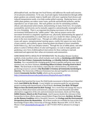 philosophical task, one that taps into local history and addresses the needs and concerns 
of our present communities. To be sure, local and organic food production through edible 
plants gardens can certainly improve health and, with more vegetarian food choices and 
reduced transportation needs, even help combat global warming. Replacing lawns with 
edible plant gardens can reduce water waste, pesticide and herbicide pollution, and the 
unproductive use of open areas. But such gardens can also be outstanding aesthetic, 
ethical, and educational achievements, demonstrating on many fronts how, for example, 
sustainability and diversity can be mutually supportive and profoundly meaningful tools 
for civic friendship. There is an important developing movement in the arts and 
environment field based on the “edible estates” idea, and our project carries this 
movement forward in a singularly significant way, physically demonstrating the appeal of 
diversity and sustainability in a mode that can serve as a model for others seeking to go 
green in the most meaningful ways. Through our edible plants green spaces, we seek to 
create safe spaces, intergenerational meeting spaces, cruelty-free spaces (no nasty forms 
of pest control), and symbolic spaces featuring plants developed to honor remarkable 
South Siders (e.g., the Leon Despres tomato). Through the use of edible plants, and other 
plants to achieve brilliant effects of color and fragrance, we seek to make gardens and 
gardening a new form of philosophical intervention for those seeking to read and 
understand and appreciate their urban environments and communities. 
SOME BOOKS WITH A WEALTH OF INFORMATION: The Brooklyn Botanic Gardens 
publish a truly excellent series, which includes such works as Gardening with Children, 
The Tree Care Primer, Community Gardening, and Healthy Soils for Sustainable 
Gardens. For a wonderful life-changing guide to how to garden and grow your own at 
minimal cost, see Steve Solomon, Gardening When It Counts: Growing Food in Hard 
Times. The best book on the history, especially the cultural history, of community 
gardening is Laura J. Lawson’s City Bountiful: A Century of Community Gardening in 
America. The University of Missouri Extension has also put together an extremely 
helpful Community Garden Toolkit, which can be accessed at 
http://extension.missouri.edu/publications/DisplayPub.aspx?P=MP906 
The book that launched the Leave No Child Inside movement is Richard Louv‘s beautiful 
work, Last Child in the Woods. A very helpful, no-nonsense guide for any greening 
project working with limited funds is David Bach‘s Go Green, Live Rich: 50 Simple 
Ways to Save the Earth (and Get Rich Trying). For a work that will change the way in 
which you think about lawns and lawncare, and give you some beautiful and edible 
alternatives suggestive of the arts and environment movement, check out Fritz Haeg, 
Edible Estates: Attack on the Front Lawn. And if anyone doubts the relevance of the 
humanities to these efforts, please consult Robert Pogue Harrison, Gardens: An Essay 
on the Human Condition and/or Donald K. Swearer, ed. Ecology and the Environment: 
Perspectives from the Humanities. All of these works are available for loan at the Civic 
Knowledge Project office, University of Chicago, Walker Museum 009, 1115 E. 58th St. 
Please e-mail cdonnelly@uchicago.edu or call 773-834-3929 in advance to arrange a 
visit. 
 