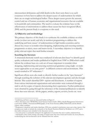 micronutrient deficiencies and child deaths in the short term there is no such 
consensus on how best to address the deeper causes of undernutrition for which 
there are no magic technological bullets. These deeper causes govern the amount, 
control and use of human, economic and organizational resources that are available 
to households and communities. The need to evaluate the evidence base on the 
effectiveness of interventions to address these causes has been recognized (Ruel, 
2008) and the present Study is a response to this need. 
1.2 Objective and methodology 
The primary objective of this Study is to synthesise the available evidence on what 
works (or does not work) and why in nutrition programming to address the 
underlying and basic causes7 of undernutrition in high burden countries; and to 
discuss key issues to consider when designing, implementing and assessing nutrition 
programmes at micro, meso and macro levels. A secondary objective is to identify 
policy relevant topics that need further research. 
Searching the literature 
A structured electronic search was conducted of relevant data bases8 to identify good 
quality evaluations and studies published in English from 19989 to 2008 which could 
inform the evidence base on a sub-set of issues important to consider when 
designing, implementing and assessing nutrition programmes using single- or multi-sector 
approaches as an entry point10 in different contexts and environments. This 
search resulted in 357 references.11 
Significant efforts were also made to identify further studies in the “grey literature” 
through searching the websites of the relevant development agencies and also Google 
Scholar. This search identified 200+ reports and documents. A number of experts 
from various international organizations and universities were contacted through e-mail 
to ask for copies of reports documenting their experiences. Further publications 
were obtained by going through the references of the retained publications to identify 
those that were relevant. All the papers, articles, reports, reviews, books etc. were 
7 Underlying and basic causes are discussed further in Figure 4. 
8 These data bases were: MEDLINE, Social Science Citation Index (SSCI). Health Management Information 
Consortium (HMIC), International Bibliography of the Social Sciences (IBSS) NHS EED, and the British 
Library online catalogue. 
9 Programme evaluations and studies dated pre-1998 were excluded to preference more up-to-date reports. One 
exception was made to include the evaluation of the Hearth Nutrition Model by Wollinka et al. (1997) and a 
few earlier references were included in the discussion section. 
10 An entry point is a particular setting for the application of activities that aim to reduce undernutrition. 
11 Full details of the search strategy and string of search terms that were tested and found to be most effective 
in identifying the relevant literature can be obtained from the authors. 
9 
 