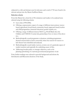 subjected to a title and abstract scan for relevance and a total of 734 were found to be 
relevant and put into the Master EndNote library. 
Selection criteria 
From this Master list a short list of 58 evaluations and studies to be analysed were 
selected using the following criteria: 
 Up-to-date (1998-2008); 
 Offering a representative aspect of a range of different interventions: (sector-based) 
agricultural, broad-based, community-based; (approach-based) mother 
and child programmes (maternal education); gender equality etc.; 
 Offering a range of different donors/NGO e.g. World Bank; Save the 
Children and UNICEF; Country-led, partnership of two or more of the above 
etc.; 
 Methodologically sound programme evaluations, including programmes 
deemed unsuccessful as well as successful, where the reasons for success or 
lack thereof were identified and analysed; 
 Methodologically sound studies (surveys, reviews etc) of a particular aspect of 
(under) nutrition and especially the underlying causes of this; 
 Addressing broader policy or strategic objectives, such as the 
planning/prioritising of a national governmental programme of aid. 
Forty further readings were selected to provide background and inform the 
Introduction and Discussion Sections of the Study. 
10 
 