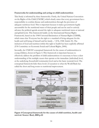 Frameworks for understanding and acting on child undernutrition 
This Study is informed by three frameworks. Firstly, the United Nations Convention 
on the Rights of the Child (UNCRC) which clearly states that every government has a 
responsibility to combat disease and undernutrition through the provision of 
adequate nutritious food. This is important because it makes governments legally 
accountable for the nutritional status of their people and can be used to actively 
advance the political agenda around the right to adequate nutritional status at national 
and global levels. This framework builds on the International Human Rights 
Framework, based on the 1948 Universal Declaration of Human Rights (UDHR), 
which states that „Everyone has the right to a standard of living adequate for the 
health and well-being of himself and his family ...‟ (UN, 1948 Article 25). The 
inclusion of food and nutrition within this right to health has been explicitly affirmed 
(UN Committee on Economic Social and Cultural Rights, 2000). 
Secondly, the UNICEF conceptual framework for the causes of undernutrition in 
young children, shown in Figure 4. This framework is important because to 
effectively address the problem of child undernutrition it is necessary to have a clear 
understanding of the multiple causes that operate at the immediate (individual) level, 
at the underlying (household/community) level and at the basic (societal) level. The 
conceptual framework links these levels of causation to what the World Bank has 
called the short and long routes to nutritional improvement. 
Figure 4 Conceptual framework for the causes of child nutrition, health and 
survival. Source: Ruel, 2008 p.22 
14 
 