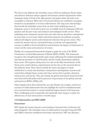 The short route addresses the immediate causes which are inadequate dietary intake 
and infection. Infection reduces appetite and increases nutrient requirements whilst 
inadequate intake of food of the right quantity and quality makes the body more 
susceptible to infection. When lack of food and infection are combined a synergistic 
interaction can precipitate or worsen undernutrition. The long route acknowledges 
that beneath the immediate causes there are three main underlying causes (i) 
inadequate access to food and or/poor use of available food (ii) inadequate child care 
practices and (iii) poor water and sanitation and inadequate health services. These 
underlying causes frequently interact with each other and are themselves underpinned 
by more basic or root causes which reach down deep into the political, economic, 
cultural and religious systems and institutional structures that govern society. They 
control the amount and use of potential human, economic and organizational 
resources available at the household level and determine the degree of social justice in 
society and the status and autonomy of women. 
Thirdly, the conceptual framework developed to guide the work of the WHO 
Commission on Social Determinants of Health (WHO, 2008b). This framework 
recognizes that strengthening health equity means addressing the fundamental global 
and national structures of social hierarchy and the socially determined conditions 
these create. This requires taking action not only on the daily circumstances of life 
(food, water, social cohesion, empowerment etc) but also on the structural drivers 
that influence them. These drivers include the nature and degree of social 
stratification in society that determine social position and disparities of power and 
control that underpin biases, norms and values and are link to gender, education, 
ethnicity/race and income. They also include the global and national macroeconomic 
and social and health policy and the processes of governance at the global, national, 
and local level (WHO, 2008b p.43). 
Taken together these three frameworks not only illustrate the complex, multi-level 
causation of child undernutrition but also highlight the need for multidimensional, 
cross-sectoral interventions to sustain nutritional improvements in the long term. 
This is challenging, both conceptually and empirically when trying to evaluate the 
effectiveness of such interventions on health equity. 
1.4 Undernutrition and HIV/AIDS 
Interactions 
HIV impairs the human immune system leading to increased risk of infection and 
reduced appetite. The immediate cause of undernutrition in people living with HIV 
and AIDS is therefore insufficient food intake and infection. HIV also decreases 
15 
 