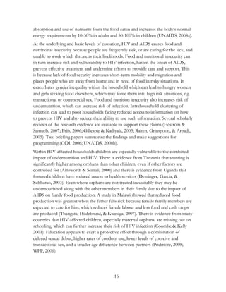 absorption and use of nutrients from the food eaten and increases the body‟s normal 
energy requirements by 10-30% in adults and 50-100% in children (UNAIDS, 2008a). 
At the underlying and basic levels of causation, HIV and AIDS causes food and 
nutritional insecurity because people are frequently sick, or are caring for the sick, and 
unable to work which threatens their livelihoods. Food and nutritional insecurity can 
in turn increase risk and vulnerability to HIV infection, hasten the onset of AIDS, 
prevent effective treatment and undermine efforts to provide care and support. This 
is because lack of food security increases short-term mobility and migration and 
places people who are away from home and in need of food in risky situations. It 
exacerbates gender inequality within the household which can lead to hungry women 
and girls seeking food elsewhere, which may force them into high risk situations, e.g. 
transactional or commercial sex. Food and nutrition insecurity also increases risk of 
undernutrition, which can increase risk of infection. Intrahousehold clustering of 
infection can lead to poor households facing reduced access to information on how 
to prevent HIV and also reduce their ability to use such information. Several scholarly 
reviews of the research evidence are available to support these claims (Edström & 
Samuels, 2007; Friis, 2006; Gillespie & Kadiyala, 2005; Raiten, Grinspoon, & Arpadi, 
2005). Two briefing papers summarise the findings and make suggestions for 
programming (ODI, 2006; UNAIDS, 2008b). 
Within HIV-affected households children are especially vulnerable to the combined 
impact of undernutrition and HIV. There is evidence from Tanzania that stunting is 
significantly higher among orphans than other children, even if other factors are 
controlled for (Ainsworth & Semali, 2000) and there is evidence from Uganda that 
fostered children have reduced access to health services (Deininger, Garcia, & 
Subbarao, 2003). Even where orphans are not treated inequitably they may be 
undernourished along with the other members in their family due to the impact of 
AIDS on family food production. A study in Malawi showed that reduced food 
production was greatest when the father falls sick because female family members are 
expected to care for him, which reduces female labour and less food and cash crops 
are produced (Thangata, Hildebrand, & Kwesiga, 2007). There is evidence from many 
countries that HIV-affected children, especially maternal orphans, are missing out on 
schooling, which can further increase their risk of HIV infection (Coombe & Kelly 
2001). Education appears to exert a protective effect through a combination of 
delayed sexual debut, higher rates of condom use, lower levels of coercive and 
transactional sex, and a smaller age difference between partners (Pridmore, 2008; 
WFP, 2006). 
16 
 