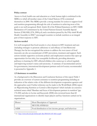 Policy context 
Access to food, health care and education as a basic human right is enshrined in the 
MDGs to which all member states of the United Nations (UN) committed 
themselves in 2000. The MDGs provide a strong mandate for action to support food 
and nutrition programming although the role of nutrition in achieving most of the 
goals is not well recognized. Both Article 28 of the Political Statement on HIV/AIDS 
Declaration of Commitment by the United Nations General Assembly Special 
Session (UNGASS) (UN, 2006 p.4) and a resolution passed by the Fifty-ninth World 
Health Assembly in 200614 encouraged countries to include nutrition as an integral 
part of their response to HIV. 
Actions needed 
It is well recognized that food security is a key element in HIV treatment and care 
(including strategies to promote adherence to and efficacy of Anti-Retroviral 
Therapy) but far less recognized that actions to address the root causes of food 
insecurity are also an essential part of HIV prevention, treatment and support. Such 
actions include supportive economic policies and employment creation that open up 
opportunities for less risky, less susceptible livelihoods, providing alternative 
pathways to learning for HIV-affected children who cannot go to school regularly 
and improving women‟s status and autonomy. A summary of recommended actions 
for governments, international development partners and civil society recommended 
is presented in Appendix 1. 
1.5 Assistance to nutrition 
As a background to the Discussion and Conclusion Sections of this report Table 1 
provides an overview of current assistance to nutrition programming including an 
indication of the relative roles of the different development cooperation agencies and 
the approaches used. Further reference can be made to the World Bank (2006) report 
on „Repositioning Nutrition as Central to Development‟ which includes an extensive 
technical annex titled „Mandate and focus of development partners in nutrition‟ (pp. 
174-200) and also to Levine and Kuczynsk (2008) who reviewed more than 60 
international organizations to identify major players and key functions carried out by 
organizations. 
Donor Short Description of Approach 
17 
MULTILATERALS 
AfDB Food distribution to low income groups, and behaviour 
14 see http://www.who.int/gb/ebwha/pdf_files/WHA59/A59_R11-en.pdf 
 