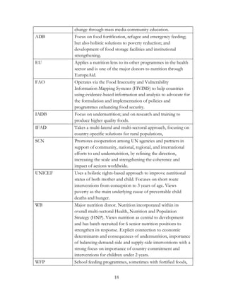 change through mass media community education. 
ADB Focus on food fortification, refugee and emergency feeding; 
but also holistic solutions to poverty reduction; and 
development of food storage facilities and institutional 
strengthening. 
EU Applies a nutrition lens to its other programmes in the health 
sector and is one of the major donors to nutrition through 
EuropeAid. 
FAO Operates via the Food Insecurity and Vulnerability 
Information Mapping Systems (FIVIMS) to help countries 
using evidence-based information and analysis to advocate for 
the formulation and implementation of policies and 
programmes enhancing food security. 
IADB Focus on undernutrition; and on research and training to 
produce higher quality foods. 
IFAD Takes a multi-lateral and multi-sectoral approach, focusing on 
country-specific solutions for rural populations, 
SCN Promotes cooperation among UN agencies and partners in 
support of community, national, regional, and international 
efforts to end undernutrition, by refining the direction, 
increasing the scale and strengthening the coherence and 
impact of actions worldwide. 
UNICEF Uses a holistic rights-based approach to improve nutritional 
status of both mother and child. Focuses on short route 
interventions from conception to 3 years of age. Views 
poverty as the main underlying cause of preventable child 
deaths and hunger. 
WB Major nutrition donor. Nutrition incorporated within its 
overall multi-sectoral Health, Nutrition and Population 
Strategy (HNP). Views nutrition as central to development 
and has batch recruited for 6 senior nutrition positions to 
strengthen its response. Explicit connection to economic 
determinants and consequences of undernutrition, importance 
of balancing demand-side and supply-side interventions with a 
strong focus on importance of country commitment and 
interventions for children under 2 years. 
WFP School feeding programmes, sometimes with fortified foods, 
18 
 