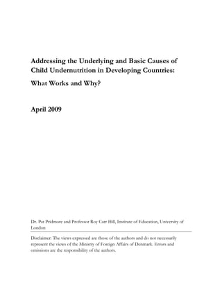 Addressing the Underlying and Basic Causes of 
Child Undernutrition in Developing Countries: 
What Works and Why? 
April 2009 
Dr. Pat Pridmore and Professor Roy Carr Hill, Institute of Education, University of 
London 
Disclaimer: The views expressed are those of the authors and do not necessarily 
represent the views of the Ministry of Foreign Affairs of Denmark. Errors and 
omissions are the responsibility of the authors. 
 