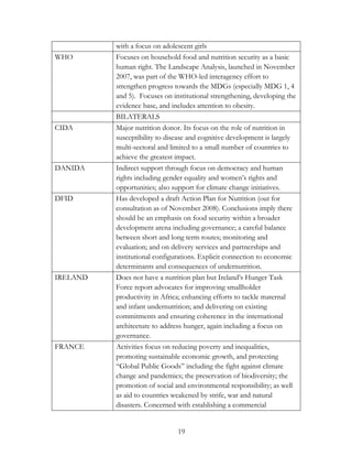 with a focus on adolescent girls 
WHO Focuses on household food and nutrition security as a basic 
human right. The Landscape Analysis, launched in November 
2007, was part of the WHO-led interagency effort to 
strengthen progress towards the MDGs (especially MDG 1, 4 
and 5). Focuses on institutional strengthening, developing the 
evidence base, and includes attention to obesity. 
BILATERALS 
CIDA Major nutrition donor. Its focus on the role of nutrition in 
susceptibility to disease and cognitive development is largely 
multi-sectoral and limited to a small number of countries to 
achieve the greatest impact. 
DANIDA Indirect support through focus on democracy and human 
rights including gender equality and women‟s rights and 
opportunities; also support for climate change initiatives. 
DFID Has developed a draft Action Plan for Nutrition (out for 
consultation as of November 2008). Conclusions imply there 
should be an emphasis on food security within a broader 
development arena including governance; a careful balance 
between short and long term routes; monitoring and 
evaluation; and on delivery services and partnerships and 
institutional configurations. Explicit connection to economic 
determinants and consequences of undernutrition. 
IRELAND Does not have a nutrition plan but Ireland‟s Hunger Task 
Force report advocates for improving smallholder 
productivity in Africa; enhancing efforts to tackle maternal 
and infant undernutrition; and delivering on existing 
commitments and ensuring coherence in the international 
architecture to address hunger, again including a focus on 
governance. 
FRANCE Activities focus on reducing poverty and inequalities, 
promoting sustainable economic growth, and protecting 
“Global Public Goods” including the fight against climate 
change and pandemics; the preservation of biodiversity; the 
promotion of social and environmental responsibility; as well 
as aid to countries weakened by strife, war and natural 
disasters. Concerned with establishing a commercial 
19 
 