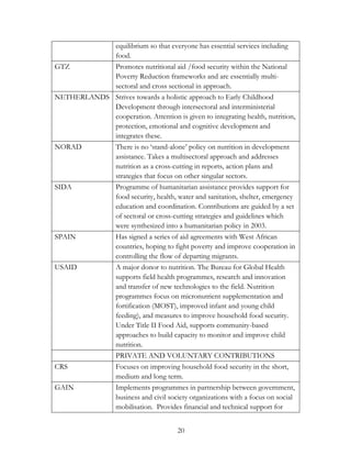 equilibrium so that everyone has essential services including 
food. 
GTZ Promotes nutritional aid /food security within the National 
Poverty Reduction frameworks and are essentially multi-sectoral 
and cross sectional in approach. 
NETHERLANDS Strives towards a holistic approach to Early Childhood 
Development through intersectoral and interministerial 
cooperation. Attention is given to integrating health, nutrition, 
protection, emotional and cognitive development and 
integrates these. 
NORAD There is no „stand-alone‟ policy on nutrition in development 
assistance. Takes a multisectoral approach and addresses 
nutrition as a cross-cutting in reports, action plans and 
strategies that focus on other singular sectors. 
SIDA Programme of humanitarian assistance provides support for 
food security, health, water and sanitation, shelter, emergency 
education and coordination. Contributions are guided by a set 
of sectoral or cross-cutting strategies and guidelines which 
were synthesized into a humanitarian policy in 2003. 
SPAIN Has signed a series of aid agreements with West African 
countries, hoping to fight poverty and improve cooperation in 
controlling the flow of departing migrants. 
USAID A major donor to nutrition. The Bureau for Global Health 
supports field health programmes, research and innovation 
and transfer of new technologies to the field. Nutrition 
programmes focus on micronutrient supplementation and 
fortification (MOST), improved infant and young child 
feeding), and measures to improve household food security. 
Under Title II Food Aid, supports community-based 
approaches to build capacity to monitor and improve child 
nutrition. 
PRIVATE AND VOLUNTARY CONTRIBUTIONS 
CRS Focuses on improving household food security in the short, 
medium and long term. 
GAIN Implements programmes in partnership between government, 
business and civil society organizations with a focus on social 
mobilisation. Provides financial and technical support for 
20 
 