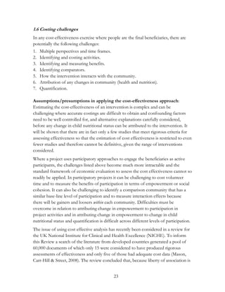 1.6 Costing challenges 
In any cost-effectiveness exercise where people are the final beneficiaries, there are 
potentially the following challenges: 
1. Multiple perspectives and time frames. 
2. Identifying and costing activities. 
3. Identifying and measuring benefits. 
4. Identifying comparators. 
5. How the intervention interacts with the community. 
6. Attribution of any changes in community (health and nutrition). 
7. Quantification. 
Assumptions/presumptions in applying the cost-effectiveness approach: 
Estimating the cost-effectiveness of an intervention is complex and can be 
challenging where accurate costings are difficult to obtain and confounding factors 
need to be well controlled for, and alternative explanations carefully considered, 
before any change in child nutritional status can be attributed to the intervention. It 
will be shown that there are in fact only a few studies that meet rigorous criteria for 
assessing effectiveness so that the estimation of cost effectiveness is restricted to even 
fewer studies and therefore cannot be definitive, given the range of interventions 
considered. 
Where a project uses participatory approaches to engage the beneficiaries as active 
participants, the challenges listed above become much more intractable and the 
standard framework of economic evaluation to assess the cost effectiveness cannot so 
readily be applied. In participatory projects it can be challenging to cost volunteer 
time and to measure the benefits of participation in terms of empowerment or social 
cohesion. It can also be challenging to identify a comparison community that has a 
similar base-line level of participation and to measure interaction effects because 
there will be gainers and loosers within each community. Difficulties must be 
overcome in relation to attributing change in empowerment to participation in 
project activities and in attributing change in empowerment to change in child 
nutritional status and quantification is difficult across different levels of participation. 
The issue of using cost effective analysis has recently been considered in a review for 
the UK National Institute for Clinical and Health Excellence (NICHE). To inform 
this Review a search of the literature from developed countries generated a pool of 
60,000 documents of which only 15 were considered to have produced rigorous 
assessments of effectiveness and only five of those had adequate cost data (Mason, 
Carr-Hill & Street, 2008). The review concluded that, because liberty of association is 
23 
 