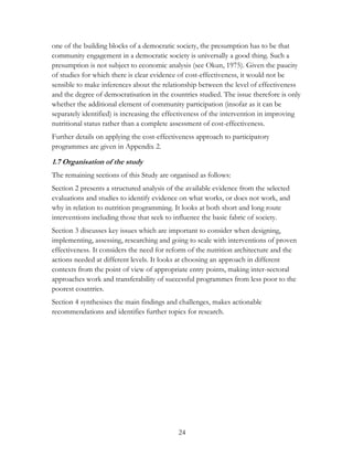 one of the building blocks of a democratic society, the presumption has to be that 
community engagement in a democratic society is universally a good thing. Such a 
presumption is not subject to economic analysis (see Okun, 1975). Given the paucity 
of studies for which there is clear evidence of cost-effectiveness, it would not be 
sensible to make inferences about the relationship between the level of effectiveness 
and the degree of democratisation in the countries studied. The issue therefore is only 
whether the additional element of community participation (insofar as it can be 
separately identified) is increasing the effectiveness of the intervention in improving 
nutritional status rather than a complete assessment of cost-effectiveness. 
Further details on applying the cost-effectiveness approach to participatory 
programmes are given in Appendix 2. 
1.7 Organisation of the study 
The remaining sections of this Study are organised as follows: 
Section 2 presents a structured analysis of the available evidence from the selected 
evaluations and studies to identify evidence on what works, or does not work, and 
why in relation to nutrition programming. It looks at both short and long route 
interventions including those that seek to influence the basic fabric of society. 
Section 3 discusses key issues which are important to consider when designing, 
implementing, assessing, researching and going to scale with interventions of proven 
effectiveness. It considers the need for reform of the nutrition architecture and the 
actions needed at different levels. It looks at choosing an approach in different 
contexts from the point of view of appropriate entry points, making inter-sectoral 
approaches work and transferability of successful programmes from less poor to the 
poorest countries. 
Section 4 synthesises the main findings and challenges, makes actionable 
recommendations and identifies further topics for research. 
24 
 