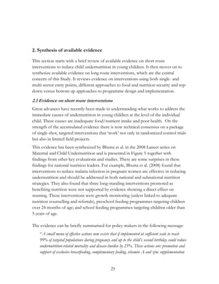 25 
2. Synthesis of available evidence 
This section starts with a brief review of available evidence on short route 
interventions to reduce child undernutrition in young children. It then moves on to 
synthesize available evidence on long route interventions, which are the central 
concern of this Study. It reviews evidence on interventions using both single- and 
multi-sector entry points, different approaches to food and nutrition security and top-down 
versus bottom up approaches to programme design and implementation. 
2.1 Evidence on short route interventions 
Great advances have recently been made in understanding what works to address the 
immediate causes of undernutrition in young children at the level of the individual 
child. These causes are inadequate food/nutrient intake and poor health. On the 
strength of the accumulated evidence there is now technical consensus on a package 
of single-shot, targeted interventions that „work‟ not only in randomized control trials 
but also in limited field projects. 
This evidence has been synthesized by Bhutta et al. in the 2008 Lancet series on 
Maternal and Child Undernutrition and is presented in Figure 5 together with 
findings from other key evaluations and studies. There are some surprises in these 
findings for national nutrition leaders. For example, Bhutta et al. (2008) found that 
interventions to reduce malaria infection in pregnant women are effective in reducing 
undernutrition and should be addressed in both national and subnational nutrition 
strategies. They also found that three long-standing interventions promoted as 
benefiting nutrition were not supported by evidence showing a direct effect on 
stunting. These interventions were growth monitoring (unless linked to adequate 
nutrition counselling and referrals), preschool feeding programmes targeting children 
over 24 months of age; and school feeding programmes targeting children older than 
5 years of age. 
The evidence can be briefly summarised for policy makers in the following message: 
“A small menu of effective actions now exists that if implemented at sufficient scale to reach 
99% of targeted populations during pregnancy and up to the child’s second birthday could reduce 
undernutrition-related mortality and disease-burden by 25%. These actions are: promotion and 
support of exclusive breastfeeding, complementary feeding, vitamin A and zinc supplementation 
 