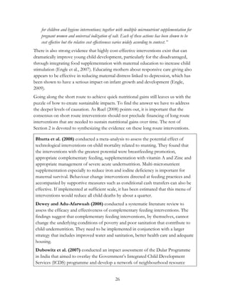 for children and hygiene interventions; together with multiple micronutrient supplementation for 
pregnant women and universal iodization of salt. Each of these actions has been shown to be 
cost effective but the relative cost effectiveness varies widely according to context.” 
There is also strong evidence that highly cost-effective interventions exist that can 
dramatically improve young child development, particularly for the disadvantaged, 
through integrating food supplementation with maternal education to increase child 
stimulation (Engle et al., 2007). Educating mothers about responsive care giving also 
appears to be effective in reducing maternal distress linked to depression, which has 
been shown to have a serious impact on infant growth and development (Engle, 
2009). 
Going along the short route to achieve quick nutritional gains still leaves us with the 
puzzle of how to create sustainable impacts. To find the answer we have to address 
the deeper levels of causation. As Ruel (2008) points out, it is important that the 
consensus on short route interventions should not preclude financing of long route 
interventions that are needed to sustain nutritional gains over time. The rest of 
Section 2 is devoted to synthesizing the evidence on these long route interventions. 
Bhutta et al. (2008) conducted a meta-analysis to assess the potential effect of 
technological interventions on child mortality related to stunting. They found that 
the interventions with the greatest potential were breastfeeding promotion, 
appropriate complementary feeding, supplementation with vitamin A and Zinc and 
appropriate management of severe acute undernutrition. Multi-micronutrient 
supplementation especially to reduce iron and iodine deficiency is important for 
maternal survival. Behaviour change interventions directed at feeding practices and 
accompanied by supportive measures such as conditional cash transfers can also be 
effective. If implemented at sufficient scale, it has been estimated that this menu of 
interventions would reduce all child deaths by about a quarter. 
Dewey and Adu-Afarwuah (2008) conducted a systematic literature review to 
assess the efficacy and effectiveness of complementary feeding interventions. The 
findings suggest that complementary feeding interventions, by themselves, cannot 
change the underlying conditions of poverty and poor sanitation that contribute to 
child undernutrition. They need to be implemented in conjunction with a larger 
strategy that includes improved water and sanitation, better health care and adequate 
housing. 
Dubowitz et al. (2007) conducted an impact assessment of the Dular Programme 
in India that aimed to overlay the Government‟s Integrated Child Development 
Services (ICDS) programme and develop a network of neighbourhood resource 
26 
 