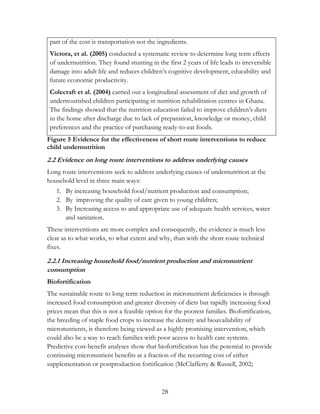 part of the cost is transportation not the ingredients. 
Victora, et al. (2005) conducted a systematic review to determine long term effects 
of undernutrition. They found stunting in the first 2 years of life leads to irreversible 
damage into adult life and reduces children‟s cognitive development, educability and 
future economic productivity. 
Colecraft et al. (2004) carried out a longitudinal assessment of diet and growth of 
undernourished children participating in nutrition rehabilitation centres in Ghana. 
The findings showed that the nutrition education failed to improve children‟s diets 
in the home after discharge due to lack of preparation, knowledge or money, child 
preferences and the practice of purchasing ready-to-eat foods. 
Figure 5 Evidence for the effectiveness of short route interventions to reduce 
child undernutrition 
2.2 Evidence on long route interventions to address underlying causes 
Long route interventions seek to address underlying causes of undernutrition at the 
household level in three main ways: 
1. By increasing household food/nutrient production and consumption; 
2. By improving the quality of care given to young children; 
3. By Increasing access to and appropriate use of adequate health services, water 
28 
and sanitation. 
These interventions are more complex and consequently, the evidence is much less 
clear as to what works, to what extent and why, than with the short route technical 
fixes. 
2.2.1 Increasing household food/nutrient production and micronutrient 
consumption 
Biofortification 
The sustainable route to long term reduction in micronutrient deficiencies is through 
increased food consumption and greater diversity of diets but rapidly increasing food 
prices mean that this is not a feasible option for the poorest families. Biofortification, 
the breeding of staple food crops to increase the density and bioavailability of 
micronutrients, is therefore being viewed as a highly promising intervention, which 
could also be a way to reach families with poor access to health care systems. 
Predictive cost-benefit analyses show that biofortification has the potential to provide 
continuing micronutrient benefits at a fraction of the recurring cost of either 
supplementation or postproduction fortification (McClafferty & Russell, 2002; 
 