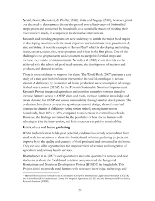 Nestel, Bouis, Meenakshi, & Pfeiffer, 2006). Potts and Nagujja (2007), however, point 
out the need to demonstrate the on-the-ground cost-effectiveness of biofortified 
crops grown and consumed by households as a sustainable means of meeting their 
micronutrient needs, in comparison to alternative interventions. 
Research and breeding programs are now underway to enrich the major food staples 
in developing countries with the most important micronutrients: iron, provitamin A, 
zinc and folate. A notable example is HarvestPlus15 which is developing and trialing 
beans, cassava, maize, rice, sweet potatoes and wheat in the first phase. One of the 
challenges is to get producers and consumers to accept biofortified crops and 
increase their intake of micronutrients. Nestell et al. (2006) claim that this can be 
achieved with the advent of good seed systems, the development of markets and 
products, and demand creation. 
There is some evidence to support this claim. The World Bank (2007) presents a case 
study of a two year biofortification intervention in rural Mozambique to reduce 
vitamin A deficiency by promotion of home production and consumption of orange-fleshed 
sweet potato (OFSP). In the Towards Sustainable Nutrition Improvement 
Research Project integrated agriculture and nutrition extension services aimed to 
increase farmers‟ access to OFSP vines and roots, increase nutrition knowledge and 
create demand for OFSP and ensure sustainability through market development. The 
evaluation, based on a prospective quasi-experimental design, showed a marked 
decrease in vitamin A deficiency (using serum retinol) among intervention 
households, from 60% to 38%, compared to no decrease in control households. 
However, the findings are limited by the possibility of bias due to farmers self-selecting 
to join the intervention, and little attention was paid to sustainability. 
Horticulture and home gardening 
Whilst biofortification holds great potential, evidence has already accumulated from 
small scale interventions to show that horticultural or home gardening projects can 
improve both the quality and quantity of food produced and consumed in the home. 
They can also offer opportunities for empowerment of women and integration of 
agriculture and primary health services. 
Bhattacharjee et al. (2007) used quantitative and semi-quantitative surveys and case 
studies to evaluate the food-based nutrition component of the Integrated 
Horticulture and Nutrition Development Project (IHNDP) in Bangladesh. This 
Project aimed to provide rural farmers with necessary knowledge, technology and 
15 HarvestPlus has been formed by the Consultative Group for International Agricultural Research (CGIAR) 
and is coordinated by International Centre for Tropical Agriculture (CIAT) and the International Food Policy 
Research Institute (IFPRI). 
29 
 