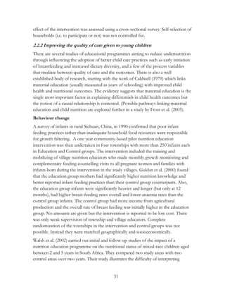 effect of the intervention was assessed using a cross-sectional survey. Self-selection of 
households (i.e. to participate or not) was not controlled for. 
2.2.2 Improving the quality of care given to young children 
There are several studies of educational programmes aiming to reduce undernutrition 
through influencing the adoption of better child care practices such as early initiation 
of breastfeeding and increased dietary diversity, and a few of the process variables 
that mediate between quality of care and the outcomes. There is also a well 
established body of research, starting with the work of Caldwell (1979) which links 
maternal education (usually measured as years of schooling) with improved child 
health and nutritional outcomes. The evidence suggests that maternal education is the 
single most important factor in explaining differentials in child health outcomes but 
the notion of a causal relationship is contested. (Possible pathways linking maternal 
education and child nutrition are explored further in a study by Frost et al. (2005). 
Behaviour change 
A survey of infants in rural Sichuan, China, in 1990 confirmed that poor infant 
feeding practices rather than inadequate household food resources were responsible 
for growth faltering. A one year community-based pilot nutrition education 
intervention was then undertaken in four townships with more than 250 infants each 
in Education and Control groups. The intervention included the training and 
mobilizing of village nutrition educators who made monthly growth monitoring and 
complementary feeding counselling visits to all pregnant women and families with 
infants born during the intervention in the study villages. Guldan et al. (2000) found 
that the education group mothers had significantly higher nutrition knowledge and 
better reported infant feeding practices than their control group counterparts. Also, 
the education group infants were significantly heavier and longer (but only at 12 
months), had higher breast-feeding rates overall and lower anaemia rates than the 
control group infants. The control group had more income from agricultural 
production and the overall rate of breast feeding was initially higher in the education 
group. No amounts are given but the intervention is reported to be low cost. There 
was only weak supervision of township and village educators. Complete 
randomization of the townships in the intervention and control groups was not 
possible. Instead they were matched geographically and socioeconomically. 
Walsh et al. (2002) carried out initial and follow-up studies of the impact of a 
nutrition education programme on the nutritional status of mixed-race children aged 
between 2 and 5 years in South Africa. They compared two study areas with two 
control areas over two years. Their study illustrates the difficulty of interpreting 
31 
 