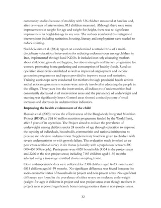 community studies because of mobility with 536 children measured at baseline and, 
after two years of intervention, 815 children measured. Although there were some 
improvements in weight-for-age and weight-for-height, there was no significant 
improvement in height-for-age in any area. The authors concluded that integrated 
interventions including sanitation, housing, literacy and employment were needed to 
reduce stunting. 
Sheikholeslam et al. (2004) report on a randomized controlled trial of a multi-disciplinary 
educational intervention for reducing undernutrition among children in 
Iran, implemented through local NGOs. It included not only educating mothers 
about child care, growth and hygiene, but also a strengthened literacy programme for 
women, promoting home gardening and consumption of healthy foods. Rural co-operative 
stores were established as well as improved employment and income 
generation programmes and inputs provided to improve water and sanitation. 
Training workshops were conducted for mothers through provincial health centres 
and all relevant government sectors were actively involved in educating the people in 
the villages. Three years into the intervention, all indicators of undernutrition had 
consistently decreased in all intervention areas and the prevalence of underweight and 
stunting was significantly lower. Control areas showed a mixed pattern of small 
increases and decreases in undernutrition indicators. 
Improving the health environment of the child 
Hossain et al. (2005) review the effectiveness of the Bangladesh Integrated Nutrition 
Project (BINP), a US$ 60 million nutrition programme funded by the World Bank, 
after 5 years of its operation. The Project aimed to reduce the prevalence of 
underweight among children under 24 months of age through education to improve 
the capacity of individuals, households, communities and national institutions to 
prevent and alleviate undernutrition. Supplementary food was given to children with 
severe undernutrition or with growth failure. The evaluation study involved an ex-post 
cross-sectional survey in six thanas (a locality with a population between 200 
000–450 000 people). Participants were 6820 households (4554 in the project areas 
and 2266 in the non-project areas) including 7183 children aged 6–59 months 
selected using a two-stage stratified cluster sampling frame. 
Clean anthropometric data were collected for 2388 children aged 6–23 months and 
6815 children aged 6–59 months. No significant difference was found between the 
socio-economic status of households in project and non-project areas. No significant 
difference was found in the prevalence of either severe or moderate underweight 
(weight-for-age) in children in project and non-project areas even though mothers in 
project areas reported significantly better caring practices than in non-project areas. 
32 
 