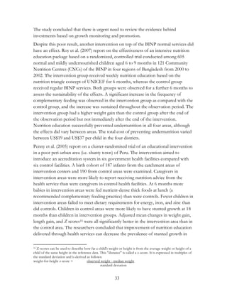 The study concluded that there is urgent need to review the evidence behind 
investments based on growth monitoring and promotion. 
Despite this poor result, another intervention on top of the BINP normal services did 
have an effect. Roy et al. (2007) report on the effectiveness of an intensive nutrition 
education package based on a randomized, controlled trial conducted among 605 
normal and mildly undernourished children aged 6 to 9 months in 121 Community 
Nutrition Centres (CNCs) of the BINP in four regions of Bangladesh from 2000 to 
2002. The intervention group received weekly nutrition education based on the 
nutrition triangle concept of UNICEF for 6 months, whereas the control group 
received regular BINP services. Both groups were observed for a further 6 months to 
assess the sustainability of the effects. A significant increase in the frequency of 
complementary feeding was observed in the intervention group as compared with the 
control group, and the increase was sustained throughout the observation period. The 
intervention group had a higher weight gain than the control group after the end of 
the observation period but not immediately after the end of the intervention. 
Nutrition education successfully prevented undernutrition in all four areas, although 
the effects did vary between areas. The total cost of preventing undernutrition varied 
between US$19 and US$37 per child in the four districts. 
Penny et al. (2005) report on a cluster-randomised trial of an educational intervention 
in a poor peri-urban area (i.e. shanty town) of Peru. The intervention aimed to 
introduce an accreditation system in six government health facilities compared with 
six control facilities. A birth cohort of 187 infants from the catchment areas of 
intervention centers and 190 from control areas were examined. Caregivers in 
intervention areas were more likely to report receiving nutrition advice from the 
health service than were caregivers in control health facilities. At 6 months more 
babies in intervention areas were fed nutrient-dense thick foods at lunch (a 
recommended complementary feeding practice) than were controls. Fewer children in 
intervention areas failed to meet dietary requirements for energy, iron, and zinc than 
did controls. Children in control areas were more likely to have stunted growth at 18 
months than children in intervention groups. Adjusted mean changes in weight gain, 
length gain, and Z scores16 were all significantly better in the intervention area than in 
the control area. The researchers concluded that improvement of nutrition education 
delivered through health services can decrease the prevalence of stunted growth in 
16 Z-scores can be used to describe how far a child's weight or height is from the average weight or height of a 
child of the same height in the reference data. This "distance" is called a z-score. It is expressed in multiples of 
the standard deviation and is derived as follows: 
weight-for-height z-score = observed weight - median weight 
standard deviation 
33 
 