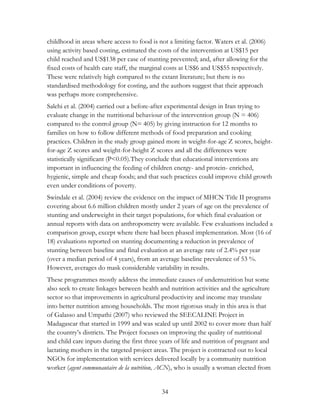 childhood in areas where access to food is not a limiting factor. Waters et al. (2006) 
using activity based costing, estimated the costs of the intervention at US$15 per 
child reached and US$138 per case of stunting prevented; and, after allowing for the 
fixed costs of health care staff, the marginal costs at US$6 and US$55 respectively. 
These were relatively high compared to the extant literature; but there is no 
standardised methodology for costing, and the authors suggest that their approach 
was perhaps more comprehensive. 
Salehi et al. (2004) carried out a before-after experimental design in Iran trying to 
evaluate change in the nutritional behaviour of the intervention group (N = 406) 
compared to the control group (N= 405) by giving instruction for 12 months to 
families on how to follow different methods of food preparation and cooking 
practices. Children in the study group gained more in weight-for-age Z scores, height-for- 
age Z scores and weight-for-height Z scores and all the differences were 
statistically significant (P<0.05).They conclude that educational interventions are 
important in influencing the feeding of children energy- and protein- enriched, 
hygienic, simple and cheap foods; and that such practices could improve child growth 
even under conditions of poverty. 
Swindale et al. (2004) review the evidence on the impact of MHCN Title II programs 
covering about 6.6 million children mostly under 2 years of age on the prevalence of 
stunting and underweight in their target populations, for which final evaluation or 
annual reports with data on anthropometry were available. Few evaluations included a 
comparison group, except where there had been phased implementation. Most (16 of 
18) evaluations reported on stunting documenting a reduction in prevalence of 
stunting between baseline and final evaluation at an average rate of 2.4% per year 
(over a median period of 4 years), from an average baseline prevalence of 53 %. 
However, averages do mask considerable variability in results. 
These programmes mostly address the immediate causes of undernutrition but some 
also seek to create linkages between health and nutrition activities and the agriculture 
sector so that improvements in agricultural productivity and income may translate 
into better nutrition among households. The most rigorous study in this area is that 
of Galasso and Umpathi (2007) who reviewed the SEECALINE Project in 
Madagascar that started in 1999 and was scaled up until 2002 to cover more than half 
the country‟s districts. The Project focuses on improving the quality of nutritional 
and child care inputs during the first three years of life and nutrition of pregnant and 
lactating mothers in the targeted project areas. The project is contracted out to local 
NGOs for implementation with services delivered locally by a community nutrition 
worker (agent communautaire de la nutrition, ACN), who is usually a woman elected from 
34 
 