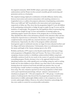 the targeted community. SEECALINE adopts a preventive approach to combat 
undernutrition and the Project revolves around a monthly growth monitoring and 
promotion activity as a focal point. 
The empirical strategy deployed a combination of double-difference (before-after, 
between intervention and control communities) with matching estimators in a 
longitudinal survey to address the purposive placement of participating communities. 
There were 4,480 and 7,887 households in the intervention and control groups 
respectively at follow-up. They show that the programme helped 0-5 year old children 
in the participating communities to bridge the gap in weight-for-age Z-scores and the 
incidence of underweight. The program also had significant effects in protecting long-term 
outcomes (height-for-age Z-scores and incidence of stunting) against an 
underlying negative trend in the absence of the program due to economic decline. 
They identified the effect of the information channel of the education effect and also 
isolated the responsiveness to information. The results were suggestive of important 
complementarities among child care, maternal education, and community 
infrastructure. Importantly, the effect of the program exhibits substantial 
heterogeneity: gains in nutritional outcomes are larger for more educated mothers and 
for villages with better infrastructure. Unfortunately, there is no information about 
the nature and length of the „intense training‟ given to the ACN. 
Wollinka and Keeley (1997) report on the Hearth model which is the basis of large 
scale programmes in Bangladesh, Haiti and Vietnam. The focus of the model is on 
energizing volunteer mothers to rehabilitate undernourished children using local, 
affordable, nutritious foods for two weeks in the context of a growth monitoring and 
counselling program. Positive deviance is key to the approach which involves 
identifying mothers who, while typically poor, are feeding, caring for, and/or seeking 
health care for their children in more effective ways than others in the community; 
learning about the nutritious local foods and child-care practices they use; and 
involving these „model‟ mothers in teaching others the positive practice they have 
been using. The only evaluation reported was from the programme in Haiti which 
used a quasi experimental panel design, with pre- and post- measurements of 
simultaneous program (N = 192) and comparison (N = 185) groups. A multivariate 
analysis of anthropometric data showed that the program prevented nutritional 
deterioration in mildly underweight children relative to the comparisons, but not 
severely underweight children. However, the authors themselves acknowledge that 
they were unable to control for several possible confounders. 
35 
 