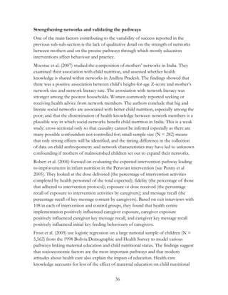 Strengthening networks and validating the pathways 
One of the main factors contributing to the variability of success reported in the 
previous sub-sub-section is the lack of qualitative detail on the strength of networks 
between mothers and on the precise pathways through which mostly education 
interventions affect behaviour and practice. 
Moestue et al. (2007) studied the composition of mothers‟ networks in India. They 
examined their association with child nutrition, and assessed whether health 
knowledge is shared within networks in Andhra Pradesh. The findings showed that 
there was a positive association between child‟s height-for-age Z-score and mother‟s 
network size and network literacy rate. The association with network literacy was 
stronger among the poorest households. Women commonly reported seeking or 
receiving health advice from network members. The authors conclude that big and 
literate social networks are associated with better child nutrition, especially among the 
poor; and that the dissemination of health knowledge between network members is a 
plausible way in which social networks benefit child nutrition in India. This is a weak 
study: cross-sectional only so that causality cannot be inferred especially as there are 
many possible confounders not controlled for; small sample size (N = 282) means 
that only strong effects will be identified; and the timing difference in the collection 
of data on child anthropometry and network characteristics may have led to unknown 
confounding if mothers of malnourished children set out to expand their networks. 
Robert et al. (2006) focused on evaluating the expected intervention pathway leading 
to improvements in infant nutrition in the Peruvian intervention (see Penny et al 
2005). They looked at the dose delivered (the percentage of intervention activities 
completed by health personnel of the total expected); fidelity (the percentage of those 
that adhered to intervention protocol); exposure or dose received (the percentage 
recall of exposure to intervention activities by caregivers); and message recall (the 
percentage recall of key message content by caregivers). Based on exit interviews with 
108 in each of intervention and control groups, they found that health centre 
implementation positively influenced caregiver exposure, caregiver exposure 
positively influenced caregiver key message recall, and caregiver key message recall 
positively influenced initial key feeding behaviours of caregivers. 
Frost et al. (2005) use logistic regression on a large national sample of children (N = 
5,562) from the 1998 Bolivia Demographic and Health Survey to model various 
pathways linking maternal education and child nutritional status. The findings suggest 
that socioeconomic factors are the most important pathways and that modern 
attitudes about health care also explain the impact of education. Health care 
knowledge accounts for less of the effect of maternal education on child nutritional 
36 
 