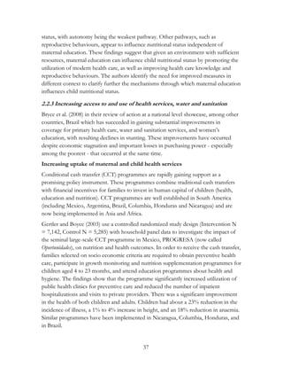 status, with autonomy being the weakest pathway. Other pathways, such as 
reproductive behaviours, appear to influence nutritional status independent of 
maternal education. These findings suggest that given an environment with sufficient 
resources, maternal education can influence child nutritional status by promoting the 
utilization of modern health care, as well as improving health care knowledge and 
reproductive behaviours. The authors identify the need for improved measures in 
different context to clarify further the mechanisms through which maternal education 
influences child nutritional status. 
2.2.3 Increasing access to and use of health services, water and sanitation 
Bryce et al. (2008) in their review of action at a national level showcase, among other 
countries, Brazil which has succeeded in gaining substantial improvements in 
coverage for primary health care, water and sanitation services, and women‟s 
education, with resulting declines in stunting. These improvements have occurred 
despite economic stagnation and important losses in purchasing power - especially 
among the poorest - that occurred at the same time. 
Increasing uptake of maternal and child health services 
Conditional cash transfer (CCT) programmes are rapidly gaining support as a 
promising policy instrument. These programmes combine traditional cash transfers 
with financial incentives for families to invest in human capital of children (health, 
education and nutrition). CCT programmes are well established in South America 
(including Mexico, Argentina, Brazil, Columbia, Honduras and Nicaragua) and are 
now being implemented in Asia and Africa. 
Gertler and Boyce (2003) use a controlled randomized study design (Intervention N 
= 7,142, Control N = 5,285) with household panel data to investigate the impact of 
the seminal large-scale CCT programme in Mexico, PROGRESA (now called 
Oportunidades), on nutrition and health outcomes. In order to receive the cash transfer, 
families selected on socio economic criteria are required to obtain preventive health 
care, participate in growth monitoring and nutrition supplementation programmes for 
children aged 4 to 23 months, and attend education programmes about health and 
hygiene. The findings show that the programme significantly increased utilization of 
public health clinics for preventive care and reduced the number of inpatient 
hospitalizations and visits to private providers. There was a significant improvement 
in the health of both children and adults. Children had about a 23% reduction in the 
incidence of illness, a 1% to 4% increase in height, and an 18% reduction in anaemia. 
Similar programmes have been implemented in Nicaragua, Columbia, Honduras, and 
in Brazil. 
37 
 