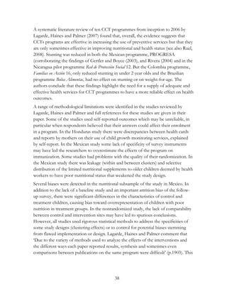 A systematic literature review of ten CCT programmes from inception to 2006 by 
Lagarde, Haines and Palmer (2007) found that, overall, the evidence suggests that 
CCTs programs are effective in increasing the use of preventive services but that they 
are only sometimes effective in improving nutritional and health status (see also Ruel, 
2008). Stunting was reduced in both the Mexican programme, PROGRESA 
(corroborating the findings of Gertler and Boyce (2003), and Rivera (2004) and in the 
Nicaragua pilot programme Red de Protección Social 12. But the Colombia programme, 
Familias en Acción 16, only reduced stunting in under 2 year olds and the Brazilian 
programme Bolsa Alimentac, had no effect on stunting or on weight-for-age. The 
authors conclude that these findings highlight the need for a supply of adequate and 
effective health services for CCT programmes to have a more reliable effect on health 
outcomes. 
A range of methodological limitations were identified in the studies reviewed by 
Lagarde, Haines and Palmer and full references for these studies are given in their 
paper. Some of the studies used self-reported outcomes which may be unreliable, in 
particular when respondents believed that their answers could affect their enrolment 
in a program. In the Honduras study there were discrepancies between health cards 
and reports by mothers on their use of child growth monitoring services, explained 
by self-report. In the Mexican study some lack of specificity of survey instruments 
may have led the researchers to overestimate the effects of the program on 
immunization. Some studies had problems with the quality of their randomization. In 
the Mexican study there was leakage (within and between clusters) and selective 
distribution of the limited nutritional supplements to older children deemed by health 
workers to have poor nutritional status that weakened the study design. 
Several biases were detected in the nutritional subsample of the study in Mexico. In 
addition to the lack of a baseline study and an important attrition bias of the follow-up 
survey, there were significant differences in the characteristics of control and 
treatment children, causing bias toward overrepresentation of children with poor 
nutrition in treatment groups. In the nonrandomized study, the lack of comparability 
between control and intervention sites may have led to spurious conclusions. 
However, all studies used rigorous statistical methods to address the specificities of 
some study designs (clustering effects) or to control for potential biases stemming 
from flawed implementation or design. Lagarde, Haines and Palmer comment that 
„Due to the variety of methods used to analyze the effects of the interventions and 
the different ways each paper reported results, synthesis and sometimes even 
comparisons between publications on the same program were difficult‟ (p.1903). This 
38 
 