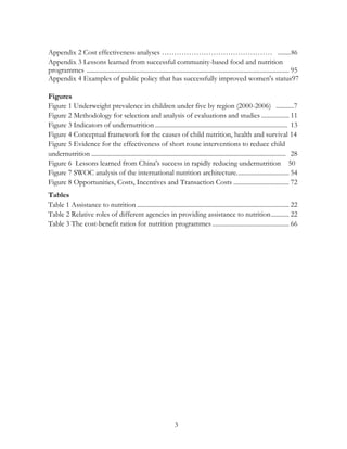 Appendix 2 Cost effectiveness analyses ……………………………………… ........ 86 
Appendix 3 Lessons learned from successful community-based food and nutrition 
programmes ............................................................................................................................ 95 
Appendix 4 Examples of public policy that has successfully improved women's status97 
Figures 
Figure 1 Underweight prevalence in children under five by region (2000-2006) ...........7 
Figure 2 Methodology for selection and analysis of evaluations and studies ................. 11 
Figure 3 Indicators of undernutrition ................................................................................. 13 
Figure 4 Conceptual framework for the causes of child nutrition, health and survival 14 
Figure 5 Evidence for the effectiveness of short route interventions to reduce child 
undernutrition ....................................................................................................................... 28 
Figure 6 Lessons learned from China's success in rapidly reducing undernutrition 50 
Figure 7 SWOC analysis of the international nutrition architecture. ............................... 54 
Figure 8 Opportunities, Costs, Incentives and Transaction Costs .................................. 72 
Tables 
Table 1 Assistance to nutrition ............................................................................................. 22 
Table 2 Relative roles of different agencies in providing assistance to nutrition ........... 22 
Table 3 The cost-benefit ratios for nutrition programmes ............................................... 66 
3 
 