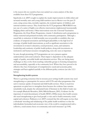 is the reason why we ourselves have not carried out a meta analysis of the data 
available from these CCT programmes. 
Sepulveda et al. (2007) sought to explain the steady improvements in child, infant and 
neonatal mortality rates and young child nutrition seen in Mexico over the past 25 
years, using census data, mortality registries, the nominal registry of children, and 
national nutrition surveys. They found that the CCT programme PROGRESA was 
just one of a series of highly cost-effective interventions implemented incrementally 
bridging clinics and homes. Other interventions were the Universal Vaccination 
Programme, the Clean Water Programme, vitamin A distribution and a programme to 
reduce maternal and perinatal mortality with community participation. Although a 
causal link to reduction of child mortality was not possible to establish, they saw 
evidence of temporal association and biological plausibility to the high level of 
coverage of public health interventions, as well as significant association to the 
investments in women‟s education, social protection, water, and sanitation. 
Leadership and continuity of public health policies, along with investments on 
institutions and human resources strengthening, were also seen as important. 
In sum, though promising, CCT programmes are not a panacea against 
undernutrition and social exclusion. Their impact is dependent on the adequate 
supply of quality, accessible health and education services. They are facing many 
challenges as they evolve from reaching vulnerable groups to fostering transparency 
and accountability, especially at the community level. Where they have proved to be 
effective they have formed part of comprehensive social and economic policy 
strategies and been applied carefully in the different policy contexts (see also 3.2.3 
below). 
Strengthening health systems 
There is a growing consensus that in resource poor settings health systems may need 
strengthening as a prerequisite for success with CCTs and other programmes that 
seek to increase uptake of maternal and child health services. There is much less 
agreement on quite how to strengthen them because the evidence base remains 
remarkably weak, despite the substantial body of literature in this field of study (see 
for example Bhatia & Mossialos, 2004; Mills & Bennett, 2001). Evidence for the 
important of social determinants of health (WHO, 2008a) means that health systems 
also need strengthening to give local people a voice and to build community social 
capital and cohesion. Pridmore et al. (2007) contend that this will require no less than 
a wholesale „retooling and rebalancing of the public health workforce so that the 
individualistic biomedical and economic view of the world is complemented with a 
collective, social science focus on community and social structures‟ (p.1140). 
39 
 