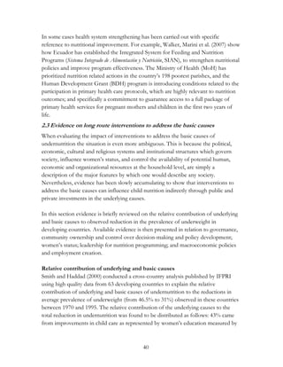 In some cases health system strengthening has been carried out with specific 
reference to nutritional improvement. For example, Walker, Marini et al. (2007) show 
how Ecuador has established the Integrated System for Feeding and Nutrition 
Programs (Sistema Integrado de Alimentación y Nutrición, SIAN), to strengthen nutritional 
policies and improve program effectiveness. The Ministry of Health (MoH) has 
prioritized nutrition related actions in the country‟s 198 poorest parishes, and the 
Human Development Grant (BDH) program is introducing conditions related to the 
participation in primary health care protocols, which are highly relevant to nutrition 
outcomes; and specifically a commitment to guarantee access to a full package of 
primary health services for pregnant mothers and children in the first two years of 
life. 
2.3 Evidence on long route interventions to address the basic causes 
When evaluating the impact of interventions to address the basic causes of 
undernutrition the situation is even more ambiguous. This is because the political, 
economic, cultural and religious systems and institutional structures which govern 
society, influence women‟s status, and control the availability of potential human, 
economic and organizational resources at the household level, are simply a 
description of the major features by which one would describe any society. 
Nevertheless, evidence has been slowly accumulating to show that interventions to 
address the basic causes can influence child nutrition indirectly through public and 
private investments in the underlying causes. 
In this section evidence is briefly reviewed on the relative contribution of underlying 
and basic causes to observed reduction in the prevalence of underweight in 
developing countries. Available evidence is then presented in relation to governance, 
community ownership and control over decision-making and policy development; 
women‟s status; leadership for nutrition programming; and macroeconomic policies 
and employment creation. 
Relative contribution of underlying and basic causes 
Smith and Haddad (2000) conducted a cross-country analysis published by IFPRI 
using high quality data from 63 developing countries to explain the relative 
contribution of underlying and basic causes of undernutrition to the reductions in 
average prevalence of underweight (from 46.5% to 31%) observed in these countries 
between 1970 and 1995. The relative contribution of the underlying causes to the 
total reduction in undernutrition was found to be distributed as follows: 43% came 
from improvements in child care as represented by women‟s education measured by 
40 
 