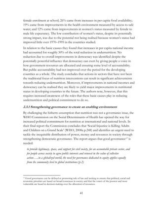 female enrolment at school; 26% came from increases in per capita food availability; 
19% came from improvements in the health environment measured by access to safe 
water; and 12% came from improvements in women‟s status measured by female to 
male life expectancy. The low contribution of women‟s status, despite its potentially 
strong impact, was due to the potential not being realised because women‟s status had 
improved little over 1970–1995 in the countries studied. 
In relation to the basic causes they found that increases in per capita national income 
had accounted for roughly 50% of the total reduction in undernutrition. No 
reduction due to overall improvements in democracy was identified despite the 
potentially powerful influence that democracy can exert by giving people a voice in 
how government resources are allocated and ensuring some level of accountability. 
But public accountability had not improved over the period for the developing 
countries as a whole. The study concludes that actions in sectors that have not been 
the traditional focus of nutrition interventions can result in significant achievements 
towards reducing undernutrition. Moreover, if improvements in national incomes and 
democracy can be realised they are likely to yield major improvements in nutritional 
status in developing countries in the future. The authors note, however, that this 
requires increased awareness of the roles that these basic causes play in reducing 
undernutrition and political commitment to do so. 
2.3.1 Strengthening governance to create an enabling environment 
By challenging the hitherto assumption that nutrition was not a governance issue, the 
WHO Commission on the Social Determinants of Health has opened the way for 
increased political commitment for nutrition at international and national levels. In 
their final report the Commission concludes that „Social Injustice is Killing Adults 
and Children on a Grand Scale‟ (WHO, 2008a p.248) and identifies an urgent need to 
tackle the inequitable distribution of power, money and resources in society through 
strengthening democratic governance. The report argues that good governance17 is 
needed: 
to provide legitimacy, space, and support for civil society, for an accountable private sector, and 
for people across society to agree public interests and reinvest in the value of collective 
action…..in a globalized world, the need for governance dedicated to equity applies equally 
from the community level to global institutions.(p.2) 
17 Good governance can be defined as promoting rule of law and seeking to ensure that political, social and 
economic priorities are based on broad consensus in society and that the voices of the poorest and most 
vulnerable are heard in decision making over the allocation of resources. 
41 
 