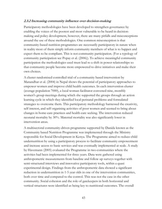2.3.2 Increasing community influence over decision-making 
Participatory methodologies have been developed to strengthen governance by 
enabling the voices of the poorest and most vulnerable to be heard in decision-making 
and policy development, however, there are many pitfalls and misconceptions 
around the use of these methodologies. One common misconception is that 
community-based nutrition programmes are necessarily participatory in nature when 
in reality most of them simply inform community members of what is to happen and 
expect them to be compliant. This is not community participation. (For a typology of 
community participation see Popay et al. (2006)). To achieve meaningful community 
participation the methodologies used must lead to a shift in power relationships so 
that community people become more empowered to drive initiatives and make their 
own choices. 
A cluster randomised controlled trial of a community based intervention by 
Manandhar et al. (2004) in Nepal shows the potential of participatory approaches to 
empower women and improve child health outcomes. In each intervention cluster 
(average population 7000), a local woman facilitator convened nine, monthly 
women's group meetings during which she supported the groups through an action 
learning cycle in which they identified local perinatal problems and formulated 
strategies to overcome them. This participatory methodology harnessed the creativity, 
self interest, and self organising activities of poor women and seemed to bring about 
changes in home-care practices and health-care seeking. The intervention reduced 
neonatal mortality by 30%. Maternal mortality was also significantly lower in 
intervention areas. 
A multisectoral community-driven programme supported by Danida known as the 
Community based Nutrition Programme was implemented through the Ministry 
responsible for Social Development in Kenya. The Programme aimed to reduce child 
undernutrition by using a participatory process to facilitate community empowerment 
and increase access to basic services and was eventually implemented at scale. A study 
by Havemann (2005) evaluated the Programme in two communities where the 
activities had been implemented for three years. Data were gathered using 
anthropometric measurements from baseline and follow up surveys together with 
semi-structured interviews and innovative participatory tools, within a quasi 
experimental design. Findings from the anthropometric data showed a significant 
reduction in undernutrition in 1-5 year olds in one of the intervention communities, 
both over time and compared to the control. This was not the case in the other 
community. Social cohesion and the role of gatekeepers in both horizontal and 
vertical structures were identified as being key to nutritional outcomes. The overall 
43 
 