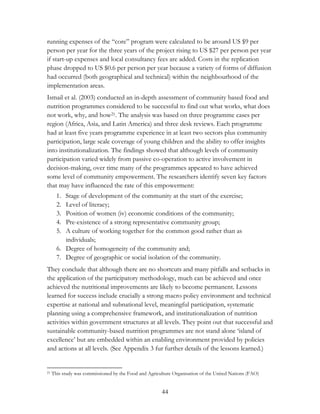 running expenses of the “core” program were calculated to be around US $9 per 
person per year for the three years of the project rising to US $27 per person per year 
if start-up expenses and local consultancy fees are added. Costs in the replication 
phase dropped to US $0.6 per person per year because a variety of forms of diffusion 
had occurred (both geographical and technical) within the neighbourhood of the 
implementation areas. 
Ismail et al. (2003) conducted an in-depth assessment of community based food and 
nutrition programmes considered to be successful to find out what works, what does 
not work, why, and how21. The analysis was based on three programme cases per 
region (Africa, Asia, and Latin America) and three desk reviews. Each programme 
had at least five years programme experience in at least two sectors plus community 
participation, large scale coverage of young children and the ability to offer insights 
into institutionalization. The findings showed that although levels of community 
participation varied widely from passive co-operation to active involvement in 
decision-making, over time many of the programmes appeared to have achieved 
some level of community empowerment. The researchers identify seven key factors 
that may have influenced the rate of this empowerment: 
1. Stage of development of the community at the start of the exercise; 
2. Level of literacy; 
3. Position of women (iv) economic conditions of the community; 
4. Pre-existence of a strong representative community group; 
5. A culture of working together for the common good rather than as 
44 
individuals; 
6. Degree of homogeneity of the community and; 
7. Degree of geographic or social isolation of the community. 
They conclude that although there are no shortcuts and many pitfalls and setbacks in 
the application of the participatory methodology, much can be achieved and once 
achieved the nutritional improvements are likely to become permanent. Lessons 
learned for success include crucially a strong macro policy environment and technical 
expertise at national and subnational level, meaningful participation, systematic 
planning using a comprehensive framework, and institutionalization of nutrition 
activities within government structures at all levels. They point out that successful and 
sustainable community-based nutrition programmes are not stand alone „island of 
excellence‟ but are embedded within an enabling environment provided by policies 
and actions at all levels. (See Appendix 3 fur further details of the lessons learned.) 
21 This study was commissioned by the Food and Agriculture Organisation of the United Nations (FAO) 
 