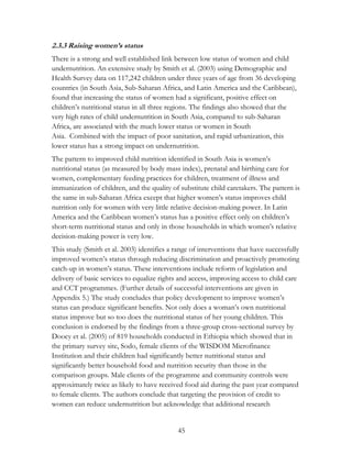 2.3.3 Raising women’s status 
There is a strong and well established link between low status of women and child 
undernutrition. An extensive study by Smith et al. (2003) using Demographic and 
Health Survey data on 117,242 children under three years of age from 36 developing 
countries (in South Asia, Sub-Saharan Africa, and Latin America and the Caribbean), 
found that increasing the status of women had a significant, positive effect on 
children‟s nutritional status in all three regions. The findings also showed that the 
very high rates of child undernutrition in South Asia, compared to sub-Saharan 
Africa, are associated with the much lower status or women in South 
Asia. Combined with the impact of poor sanitation, and rapid urbanization, this 
lower status has a strong impact on undernutrition. 
The pattern to improved child nutrition identified in South Asia is women‟s 
nutritional status (as measured by body mass index), prenatal and birthing care for 
women, complementary feeding practices for children, treatment of illness and 
immunization of children, and the quality of substitute child caretakers. The pattern is 
the same in sub-Saharan Africa except that higher women‟s status improves child 
nutrition only for women with very little relative decision-making power. In Latin 
America and the Caribbean women‟s status has a positive effect only on children‟s 
short-term nutritional status and only in those households in which women‟s relative 
decision-making power is very low. 
This study (Smith et al. 2003) identifies a range of interventions that have successfully 
improved women‟s status through reducing discrimination and proactively promoting 
catch-up in women‟s status. These interventions include reform of legislation and 
delivery of basic services to equalize rights and access, improving access to child care 
and CCT programmes. (Further details of successful interventions are given in 
Appendix 5.) The study concludes that policy development to improve women‟s 
status can produce significant benefits. Not only does a woman‟s own nutritional 
status improve but so too does the nutritional status of her young children. This 
conclusion is endorsed by the findings from a three-group cross-sectional survey by 
Doocy et al. (2005) of 819 households conducted in Ethiopia which showed that in 
the primary survey site, Sodo, female clients of the WISDOM Microfinance 
Institution and their children had significantly better nutritional status and 
significantly better household food and nutrition security than those in the 
comparison groups. Male clients of the programme and community controls were 
approximately twice as likely to have received food aid during the past year compared 
to female clients. The authors conclude that targeting the provision of credit to 
women can reduce undernutrition but acknowledge that additional research 
45 
 