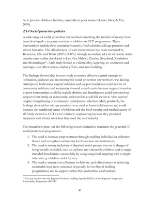 be to provide childcare facilities, especially to poor women (Costa, Silva, & Vaz, 
2009). 
2.3.4 Social protection policies 
A wide range of social protection interventions involving the transfer of money have 
been developed to support nutrition in addition to CCT programmes. These 
interventions include food assistance/security, food subsidies, old age pensions and 
school bursaries. The effectiveness of such interventions has been examined by 
Devereux, Ellis and White (2007a; 2007b) through an analysis of a set of twenty social 
transfer case studies developed in Lesotho, Malawi, Zambia, Swaziland, Zimbabwe 
and Mozambique23. Each study looked at vulnerability, targeting, co-ordination and 
coverage, cost effectiveness, market effects, and asset building. 
The findings showed that in most study countries effective central strategic co-ordination, 
guidance and monitoring for social protection interventions was lacking. 
Attempts to build social capital/cohesion and support traditional social norms of 
community solidarity and reciprocity showed varied results because targeted transfers 
to poor communities could be socially divisive and beneficiaries could lose previous 
support from family or community; and transfers could fall victim to „elite capture‟ 
despite strengthening of community participatory selection. More positively, the 
findings showed that old-age pensions were used as household income and could 
increase the nutritional status of children and the food security and medical access of 
all family members. CCTs were relatively empowering because they provided 
recipients with choice over how they used the cash transfer. 
The researchers draw out the following lessons learned to maximize the potential of 
social protection programmes: 
1. The need to increase empowerment through enabling individual or collective 
choice and strengthen community level cohesion and institutions; 
2. The need to ensure inclusion of deprived social groups that are in danger of 
being socially excluded, such as orphans and vulnerable children, and to target 
intended beneficiaries successfully by using categorical targeting with a simple 
criterion e.g. children under 5 years; 
3. The need to ensure cost efficiency in delivery, and effectiveness in achieving 
sustainable long term outcomes (especially for livelihood building 
programmes) and to support rather than undermine local markets; 
23 The case studies form the Regional Evidence building Agenda (REBA) of the Regional Hunger and 
Vulnerability Programme (RHVP). 
47 
 