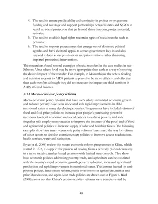 4. The need to ensure predictability and continuity in project or programme 
funding and coverage and support partnerships between states and NGOs in 
scaled up social protection that go beyond short duration, project oriented, 
activities; 
5. The need to establish legal rights to certain types of social transfer such as 
48 
pensions; 
6. The need to support programmes that emerge out of domestic political 
agendas and have electoral appeal to attract government buy-in and also 
respond to local conceptualisations and prioritizations rather than using 
imported projectised interventions. 
The researchers found several examples of social transfers in the case studies in sub- 
Saharan Africa where food may be more appropriate than cash as a way of ensuring 
the desired impact of the transfer. For example, in Mozambique the school feeding 
and nutrition support to AIDS patients appeared to be more efficient and effective 
than cash transfers although they did not measure the impact on child nutrition in 
AIDS affected families. 
2.3.5 Macro-economic policy reforms 
Macro-economic policy reforms that have successfully stimulated economic growth 
and reduced poverty have been associated with rapid improvements in child 
nutritional status in many developing countries. Programmes have included reform of 
fiscal and food-price policies to increase poor people‟s purchasing power for 
nutritious foods, of economic and social policies to address poverty and trade 
(together with employment creation to improve the incomes of the poor) and of food 
and agricultural policies to increase supply of safer and healthier foods. The following 
examples show how macro-economic policy reforms have paved the way for reform 
of other sectors to develop complementary policies to improve access to education, 
health services, water and sanitation. 
Bryce et al. (2008) review the macro-economic reform programmes in China, which 
started in 1978, to support the process of moving from a centrally planned economy 
to a more socialist, market-based economy with limited state controls. They show 
how economic policies addressing poverty, trade, and agriculture can be associated 
with the country‟s rapid economic growth, poverty reduction, increased agricultural 
production and rapid improvement in nutritional status. The lessons learned on anti-poverty 
policies, land tenure reform, public investments in agriculture, market and 
price liberalization, and open door trade policies are drawn out in Figure 6. Ruel 
(2008) points out that China‟s economic policy reforms were complemented by 
 