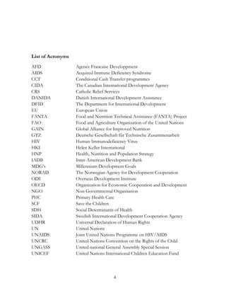 4 
List of Acronyms 
AFD Agence Francaise Developpment 
AIDS Acquired Immune Deficiency Syndrome 
CCT Conditional Cash Transfer programmes 
CIDA The Canadian International Development Agency 
CRS Catholic Relief Services 
DANIDA Danish International Development Assistance 
DFID The Department for International Development 
EU European Union 
FANTA Food and Nutrition Technical Assistance (FANTA) Project 
FAO Food and Agriculture Organization of the United Nations 
GAIN Global Alliance for Improved Nutrition 
GTZ Deutsche Gesellschaft für Technische Zusammenarbeit 
HIV Human Immunodeficiency Virus 
HKI Helen Keller International 
HNP Health, Nutrition and Population Strategy 
IADB Inter-American Development Bank 
MDG‟s Millennium Development Goals 
NORAD The Norwegian Agency for Development Cooperation 
ODI Overseas Development Institute 
OECD Organization for Economic Cooperation and Development 
NGO Non Governmental Organisation 
PHC Primary Health Care 
SCF Save the Children 
SDH Social Determinants of Health 
SIDA Swedish International Development Cooperation Agency 
UDHR Universal Declaration of Human Rights 
UN United Nations 
UNAIDS Joint United Nations Programme on HIV/AIDS 
UNCRC United Nations Convention on the Rights of the Child 
UNGASS United national General Assembly Special Session 
UNICEF United Nations International Children Education Fund 
 