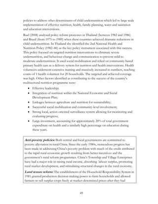 policies to address other determinants of child undernutrition which led to large scale 
implementation of effective nutrition, health, family-planning, water and sanitation 
and education interventions. 
Ruel (2008) analysed policy reform processes in Thailand (between 1982 and 1986) 
and Brazil (from 1975 to 1989) when these countries achieved dramatic reductions in 
child undernutrition. In Thailand she identified the 2nd National Health and 
Nutrition Policy (1982–86) as the key policy instrument associated with this success. 
This policy focused on targeted nutrition interventions to eliminate severe 
undernutrition, and behaviour change and communication to prevent mild to 
moderate undernutrition. It used social mobilization and relied on community-based 
primary health care as a delivery system for nutrition and health interventions. Health 
volunteers underwent extensive training and massively increased in numbers, reaching 
a ratio of 1 health volunteer for 20 households. The targeted and achieved coverage 
was high. Other factors identified as contributing to the success of the country‟s 
multisectoral nutrition programme were: 
 Effective leadership; 
 Integration of nutrition within the National Economic and Social 
49 
Development Plan; 
 Linkages between agriculture and nutrition for sustainability; 
 Successful social mobilization and community-level involvement; 
 Strong local, action-oriented surveillance system allowing for monitoring and 
evaluating progress; 
 Large investment, accounting for approximately 20% of total government 
expenditure on health and a similarly high percentage on education during 
these years. 
Anti-poverty policies: Both central and local governments are committed to 
poverty alleviation in rural China. Since the early 1980s, tremendous progress has 
been made in addressing China‟s poverty problem with much of the credit attributed 
to the rapid rural economic growth resulting from better incentives and the 
government‟s rural reform programmes. China‟s Township and Village Enterprises 
have had a major role in raising rural income, absorbing labour surplus, promoting 
rural market development, and stimulating structural changes in the rural economy. 
Land tenure reform: The establishment of the Household Responsibility System in 
1981 granted production decision-making power to farm households and allowed 
farmers to sell surplus crops freely at market-determined prices after they had 
 