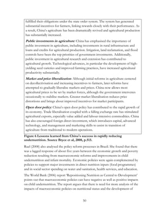 fulfilled their obligations under the state order system. The system has generated 
substantial incentives for farmers, linking rewards closely with their performance. As 
a result, China‟s agriculture has been dramatically revived and agricultural production 
has substantially increased. 
Public investments in agriculture : China has emphasised the importance of 
public investment in agriculture, including investments in rural infrastructure and 
loans and credits for agricultural production. Irrigation, land reclamation, and flood 
controls have been the top priorities of government investments. Additionally, 
public investment in agricultural research and extension has contributed to 
agricultural growth. Technological advances, in particular the development of high-yielding 
seed varieties and improved farming practices, have increased agricultural 
productivity substantially. 
Market and price liberalization: Although initial reforms in agriculture centered 
on decollectivisation and increasing incentives to farmers, later reforms have 
attempted to gradually liberalise markets and prices. China now allows most 
agricultural prices to be set by market forces, although the government intervenes 
occasionally to stabilise markets. Greater market liberalisation reduces price 
distortions and brings about improved incentives for market participants. 
Open door policy: China‟s open door policy has contributed to the rapid growth of 
its economy. Trade liberalisation coupled with a falling exchange rate has stimulated 
agricultural exports, especially value added and labour-intensive commodities. China 
has also encouraged foreign direct investment, which introduces capital, advanced 
technology, and management and marketing skills to assist in transition of 
agriculture from traditional to modern operations. 
Figure 6 Lessons learned from China's success in rapidly reducing 
undernutrition. Source Bryce et al, 2008, p.513. 
Ruel (2008) also analysed the policy reform processes in Brazil. She found that there 
was a lagged response of about five years between the economic growth and poverty 
reduction resulting from macroeconomic reforms and improvements in child 
undernutrition and infant mortality. Economic policies were again complemented by 
policies to support major investments in direct nutrition inputs (food programmes) 
and in social sector spending on water and sanitation, health services, and education. 
The World Bank (2006) report „Repositioning Nutrition as Central to Development‟ 
points out that macroeconomic policies can have negative as well as positive impacts 
on child undernutrition. The report argues that there is need for more analysis of the 
impacts of macroeconomic policies on nutritional status and the development of 
50 
 
