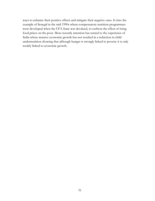 ways to enhance their positive effects and mitigate their negative ones. It cites the 
example of Senegal in the mid 1990s where compensatory nutrition programmes 
were developed when the CFA franc was devalued, to cushion the effect of rising 
food prices on the poor. More recently attention has turned to the experience of 
India where massive economic growth has not resulted in a reduction in child 
undernutrition showing that although hunger is strongly linked to poverty it is only 
weakly linked to economic growth. 
51 
 