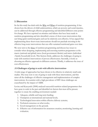 3. Discussion 
So far this study has dealt with the Why and What of nutrition programming. It has 
shown how the drivers of child undernutrition, which are poverty and social injustice, 
can be addressed through effective programming and identified different entry points 
for change. We have reported on mistakes and failures that have been made in 
nutrition programming and also identified a menu of short route interventions that 
can bring quick nutritional gains and can be relatively cost-effective. It has argued that 
implementing these short-route interventions should not preclude investing in the 
effective long route interventions that can offer sustained nutritional gains over time. 
We now turn to the How of nutrition programming and discuss key issues to 
consider when designing, implementing and assessing nutrition programmes at the 
macro (national and global) meso (local government/district) and micro (individual 
/family/household) levels. This Section firstly, addresses the challenges of going to 
scale with nutrition interventions of proven effectiveness. Secondly, it looks at 
choosing an effective approach in different contexts. Thirdly, it addresses the issue of 
cost-effectiveness. 
3.1 Challenges of going to scale with effective interventions 
A wide range of approaches has been shown to be effective in relatively small scale 
studies. The issue now is one of going to scale with these interventions, and this 
raises all the challenges of effective management and implementation of complex 
interventions. In countries with a high prevalence of HIV these challenges are 
exacerbated by the impact of AIDS. 
Levine and Kuczynski (2008) analysed successful nutrition-related programmes that 
have gone to scale in the past and identified six factors that must all be present 
together to create the enabling environment needed: 
1. Adequate, reliable and long term funding; 
2. Champions at international and national levels; 
3. Technological innovation within effective delivery systems; 
4. Technical consensus on what works; 
5. Good management on the ground; 
6. Effective use of information for awareness creation, monitoring, learning and 
52 
evaluation. 
 