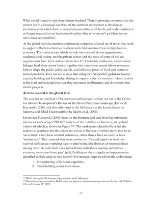 What would it need to put these factors in place? There is growing consensus that the 
answer lies in a thorough overhaul of the nutrition architecture to develop an 
environment in which there is mutual accountability at all levels; and undernutrition is 
no longer regarded as an „institutional orphan‟ that is „everyone‟s problem but no-one‟ 
53 
s main responsibility‟. 
At the global level the nutrition architecture comprises a broad set of actors that work 
to support efforts to eliminate maternal and child undernutrition in high-burden 
countries. The major actors, which include international donor organisations, 
academia, civil society, and the private sector, and the roles of some of the key 
organisations have been outlined in Section 1.5. Financial, intellectual, and personal 
linkages bind these actors loosely together into a nutrition system whose resources 
help to shape the public policy agenda, and influence prices of food and nutrition-related 
products. They can act in ways that strengthen „respectful‟ global-to-country 
capacity building and knowledge sharing to support effective nutrition-related actions 
at the local and national levels; or they can create inefficiencies and distortions that 
inhibit progress. 
Actions needed at the global level 
The case for an overhaul of the nutrition architecture is clearly set out in the Centre 
for Global Development‟s Review of the Global Nutrition Landscape (Levine & 
Kuczynski, 2008) and also elaborated in the fifth paper in the Lancet Series on 
Maternal and Child Undernutrition by Morris et al. (2008). 
Levine and Kuczynski (2008) draw on the literature and data from key informant 
interviews to develop a SWOC24 analysis of the nutrition architecture, an updated 
version of which, is shown in Figure 725. The weaknesses identified have led the 
authors to conclude that the actors are a loose collection of entities more akin to an 
„ecosystem‟ which lacks internal coherence, rather than a fixed an easily defined 
„architecture‟. They contend that these entities are „focused largely on their own 
survival without an overriding logic or plan behind the division of responsibilities 
among them. As such their roles and activities sometimes overlap, sometimes 
compete, sometimes leave gaps‟ (p.5). Building on the strengths and opportunities 
identified in their analysis they identify five strategic steps to reform the architecture: 
1. Strengthening of in-house capacities; 
2. Trust-building across institutions; 
24 SWOC (Strengths, Weaknesses, Opportunities and Challenges) 
25 This version was presented by Ruth Levine at a high level nutrition meeting convened by Save the Children, 
UK, on February 11th 2009. 
 
