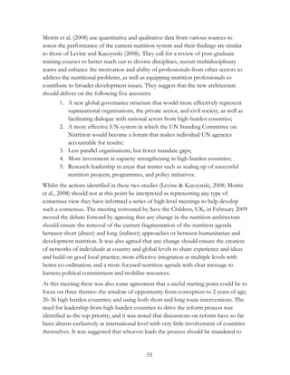 Morris et al. (2008) use quantitative and qualitative data from various sources to 
assess the performance of the current nutrition system and their findings are similar 
to those of Levine and Kaczynski (2008). They call for a review of post-graduate 
training courses to better reach out to diverse disciplines, recruit multidisciplinary 
teams and enhance the motivation and ability of professionals from other sectors to 
address the nutritional problems, as well as equipping nutrition professionals to 
contribute to broader development issues. They suggest that the new architecture 
should deliver on the following five accounts: 
1. A new global governance structure that would more effectively represent 
supranational organisations, the private sector, and civil society, as well as 
facilitating dialogue with national actors from high-burden countries; 
2. A more effective UN system in which the UN Standing Committee on 
Nutrition would become a forum that makes individual UN agencies 
accountable for results; 
3. Less parallel organisations, but fewer mandate gaps; 
4. More investment in capacity strengthening in high-burden countries; 
5. Research leadership in areas that matter such as scaling up of successful 
nutrition projects, programmes, and policy initiatives. 
Whilst the actions identified in these two studies (Levine & Kuczynski, 2008; Morris 
et al., 2008) should not at this point be interpreted as representing any type of 
consensus view they have informed a series of high level meetings to help develop 
such a consensus. The meeting convened by Save the Children, UK, in February 2009 
moved the debate forward by agreeing that any change in the nutrition architecture 
should ensure the removal of the current fragmentation of the nutrition agenda 
between short (direct) and long (indirect) approaches or between humanitarian and 
development nutrition. It was also agreed that any change should ensure the creation 
of networks of individuals at country and global levels to share experience and ideas 
and build on good local practice; more effective integration at multiple levels with 
better co-ordination; and a more focused nutrition agenda with clear message to 
harness political commitment and mobilise resources. 
At this meeting there was also some agreement that a useful starting point could be to 
focus on three themes: the window of opportunity from conception to 2 years of age; 
20-36 high burden countries; and using both short and long route interventions. The 
need for leadership from high burden countries to drive the reform process was 
identified as the top priority; and it was noted that discussions on reform have so far 
been almost exclusively at international level with very little involvement of countries 
themselves. It was suggested that whoever leads the process should be mandated to 
55 
 