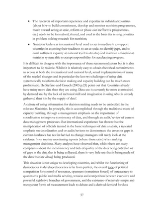  The reservoir of important experience and expertise in individual countries 
(about how to build commitment, develop and monitor nutrition programmes, 
move toward acting at scale, reform or phase-out ineffective programmes, 
etc.) needs to be formalised, shared, and used as the basis for setting priorities 
in problem-solving research for nutrition; 
 Nutrition leaders at international level need to act immediately to support 
countries in assessing their readiness to act at scale, to identify gaps, and to 
build sufficient capacity at national level to develop and maintain a functional 
nutrition system able to accept responsibility for accelerating progress. 
It is difficult to disagree with the importance of these recommendations but it is also 
important to be realistic. Whilst it is relatively easy to obtain rhetorical commitments 
to action at both the international and national level, actual implementation of many 
of the needed changes and in particular the last two challenges of using data 
systematically to inform decision making and capacity building can be much more 
problematic. De Stefano and Crouch (2005 p.25) point out that „countries already 
have many more data than they are using. Data use is currently far more constrained 
by demand and by the lack of technical skill and imagination in using what is already 
gathered, than it is by the supply of data‟. 
A culture of using information for decision making needs to be embedded in the 
relevant Ministries. In principle, this is accomplished through the traditional route of 
capacity building, through a management emphasis on the importance of 
coordination to improve consistency of data, and through an audit/review of current 
data management processes. But international experience has shown that the 
multiplication of officials trained in the basic techniques of data analysis, a repeated 
emphasis on coordination and or audit/reviews to demonstrate the errors or gaps in 
current databases has not in fact led to change; managers still rarely look at the 
evidence from routine monitoring reports (where those exist) when making 
management decisions. Many analysts have observed that, whilst there are many 
complaints about the inconsistency and lack of quality of the data being collected or 
of gaps in the data that is being collected, there is very little use that is being made of 
the data that are already being produced. 
This situation is not unique to developing countries, and whilst the functioning of 
democracies in developed societies is far from perfect, the overall tone of political 
competition for control of resources, openness (sometimes forced) of bureaucracy to 
quantitative public and media scrutiny, tension and competition between executive and 
powerful legislative branches of government, and the existence of relatively simple and 
transparent forms of measurement leads to debate and a derived demand for data 
57 
 