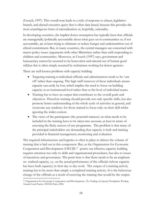 (Crouch, 1997). This overall tone leads to a style of response to citizen, legislative-branch, 
and elected executive query that is often data-based, because this provides the 
most unambiguous form of rationalization or, hopefully, rationality. 
In developing countries, the implicit donor assumption has typically been that officials 
are managerially/politically accountable about what goes on in communities or, if not 
accountable, are at least trying to eliminate or reduce hunger and undernutrition out of 
ethical commitment. But, in many countries, the central managers are concerned with 
macro-policy issues (arguments with other Ministries) rather than with responding to 
children and communities. Moreover, as Crouch (1997) says, government and 
bureaucracy cannot be assumed to be benevolent and rational out of human good 
will,but this is often simply assumed by technicians working for donor agencies. 
There are well known problems with capacity building: 
 Targeting training at individual officials and administrators tends to be „one 
off‟ rather than ongoing. The high staff turnover of these individuals means 
capacity can easily be lost, which implies the need to focus on building 
capacity at an institutional level rather than at the level of individual teams. 
 Training has to have an output that contributes to the overall goals and 
objectives. Therefore training should provide not only specific skills, but also 
promote better understanding of the whole cycle of activities in general, and 
overcome any tendency for those trained to focus only on their skill whilst 
ignoring the wider context. 
 The views of the participants (the potential trainees) on what needs to be 
included in the training have to be taken into account, at least in terms of 
assessing the likely success of any programme. The problem is that many of 
the principal stakeholders are demanding that capacity is built and training 
provided in financial management, monitoring and evaluation 
The required infrastructure and logistics is often in place to deliver the volume of 
training that is laid out in this component. But, as the Organization for Economic 
Cooperation and Development (OECD) 27 points out effective capacity building 
requires attention not only to skills and organisational procedures, but also to issues 
of incentives and governance. The point here is that there needs to be an emphasis 
on realised capacity, i.e. on the actual performance of the officials (whose capacity 
has been built capacity) in their day to day work. The output of a training activity 
training has to be more than simply a completed training activity. It is the behaviour 
change of the officials as a result of receiving the training that would be the output. 
27 Organisation for Economic Cooperation and Development, The Challenge of Capacity Development: Working 
Towards Good Practice, OECD, Paris, 2006. 
58 
 