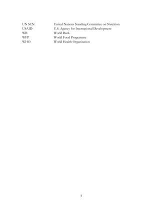 UN SCN United Nations Standing Committee on Nutrition 
USAID U.S. Agency for International Development 
WB World Bank 
WFP World Food Programme 
WHO World Health Organisation 
5 
 