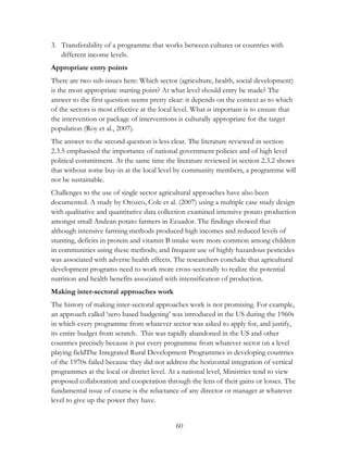 3. Transferability of a programme that works between cultures or countries with 
60 
different income levels. 
Appropriate entry points 
There are two sub-issues here: Which sector (agriculture, health, social development) 
is the most appropriate starting point? At what level should entry be made? The 
answer to the first question seems pretty clear: it depends on the context as to which 
of the sectors is most effective at the local level. What is important is to ensure that 
the intervention or package of interventions is culturally appropriate for the target 
population (Roy et al., 2007). 
The answer to the second question is less clear. The literature reviewed in section 
2.3.5 emphasised the importance of national government policies and of high level 
political commitment. At the same time the literature reviewed in section 2.3.2 shows 
that without some buy-in at the local level by community members, a programme will 
not be sustainable. 
Challenges to the use of single sector agricultural approaches have also been 
documented. A study by Orozco, Cole et al. (2007) using a multiple case study design 
with qualitative and quantitative data collection examined intensive potato production 
amongst small Andean potato farmers in Ecuador. The findings showed that 
although intensive farming methods produced high incomes and reduced levels of 
stunting, deficits in protein and vitamin B intake were more common among children 
in communities using these methods; and frequent use of highly hazardous pesticides 
was associated with adverse health effects. The researchers conclude that agricultural 
development programs need to work more cross-sectorally to realize the potential 
nutrition and health benefits associated with intensification of production. 
Making inter-sectoral approaches work 
The history of making inter-sectoral approaches work is not promising. For example, 
an approach called „zero based budgeting‟ was introduced in the US during the 1960s 
in which every programme from whatever sector was asked to apply for, and justify, 
its entire budget from scratch. This was rapidly abandoned in the US and other 
countries precisely because it put every programme from whatever sector on a level 
playing fieldThe Integrated Rural Development Programmes in developing countries 
of the 1970s failed because they did not address the horizontal integration of vertical 
programmes at the local or district level. At a national level, Ministries tend to view 
proposed collaboration and cooperation through the lens of their gains or losses. The 
fundamental issue of course is the reluctance of any director or manager at whatever 
level to give up the power they have. 
 