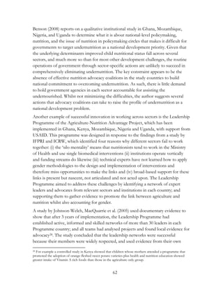 Benson (2008) reports on a qualitative institutional study in Ghana, Mozambique, 
Nigeria, and Uganda to determine what it is about national-level policymaking, 
nutrition, and the issue of nutrition in policymaking circles that makes it difficult for 
governments to target undernutrition as a national development priority. Given that 
the underlying determinants improved child nutritional status fall across several 
sectors, and much more so than for most other development challenges, the routine 
operations of government through sector-specific actions are unlikely to succeed in 
comprehensively eliminating undernutrition. The key constraint appears to be the 
absence of effective nutrition advocacy coalitions in the study countries to build 
national commitment to overcoming undernutrition. As such, there is little demand 
to hold government agencies in each sector accountable for assisting the 
undernourished. Whilst not minimizing the difficulties, the author suggests several 
actions that advocacy coalitions can take to raise the profile of undernutrition as a 
national development problem. 
Another example of successful innovation in working across sectors is the Leadership 
Programme of the Agriculture-Nutrition Advantage Project, which has been 
implemented in Ghana, Kenya, Mozambique, Nigeria and Uganda, with support from 
USAID. This programme was designed in response to the findings from a study by 
IFPRI and ICRW, which identified four reasons why different sectors fail to work 
together: (i) the „silo mentality‟ means that nutritionists tend to work in the Ministry 
of Health and use single biomedical interventions (ii) institutions operate vertically 
and funding streams do likewise (iii) technical experts have not learned how to apply 
gender methodologies to the design and implementation of interventions and 
therefore miss opportunities to make the links and (iv) broad-based support for these 
links is present but nascent, not articulated and not acted upon. The Leadership 
Programme aimed to address these challenges by identifying a network of expert 
leaders and advocates from relevant sectors and institutions in each country; and 
supporting them to gather evidence to promote the link between agriculture and 
nutrition whilst also accounting for gender. 
A study by Johnson-Welch, MacQuarrie et al. (2005) used documentary evidence to 
show that after 3 years of implementation, the Leadership Programme had 
established active, informed and skilled networks of more than 30 leaders in each 
Programme country; and all teams had analysed projects and found local evidence for 
advocacy28. The study concluded that the leadership networks were successful 
because their members were widely respected, and used evidence from their own 
28 For example a controlled study in Kenya showed that children whose mothers attended a programme that 
promoted the adoption of orange-fleshed sweet potato varieties plus health and nutrition education showed 
greater intake of Vitamin A rich foods than those in the agriculture only group. 
62 
 
